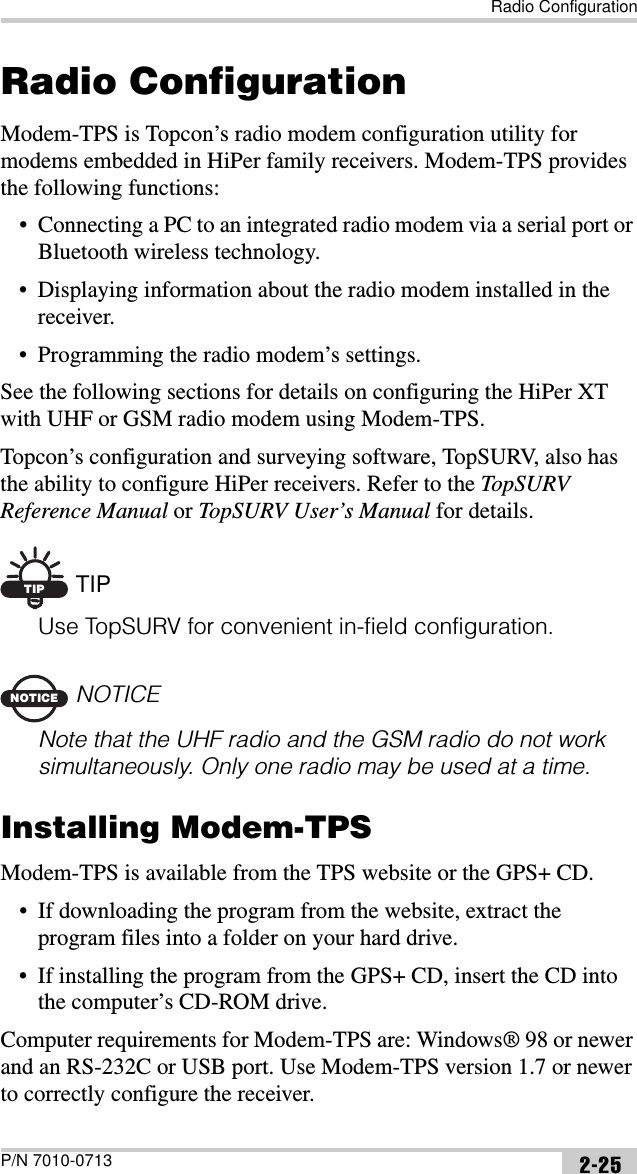 Radio ConfigurationP/N 7010-0713 2-25Radio ConfigurationModem-TPS is Topcon’s radio modem configuration utility for modems embedded in HiPer family receivers. Modem-TPS provides the following functions:• Connecting a PC to an integrated radio modem via a serial port or Bluetooth wireless technology.• Displaying information about the radio modem installed in the receiver.• Programming the radio modem’s settings.See the following sections for details on configuring the HiPer XT with UHF or GSM radio modem using Modem-TPS.Topcon’s configuration and surveying software, TopSURV, also has the ability to configure HiPer receivers. Refer to the TopSURV Reference Manual or TopSURV User’s Manual for details.TIP TIPUse TopSURV for convenient in-field configuration.NOTICENOTICENote that the UHF radio and the GSM radio do not work simultaneously. Only one radio may be used at a time.Installing Modem-TPSModem-TPS is available from the TPS website or the GPS+ CD.• If downloading the program from the website, extract the program files into a folder on your hard drive.• If installing the program from the GPS+ CD, insert the CD into the computer’s CD-ROM drive.Computer requirements for Modem-TPS are: Windows® 98 or newer and an RS-232C or USB port. Use Modem-TPS version 1.7 or newer to correctly configure the receiver.