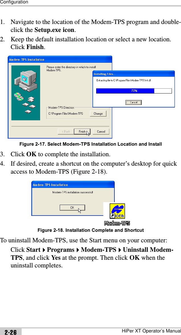 ConfigurationHiPer XT Operator’s Manual2-261. Navigate to the location of the Modem-TPS program and double-click the Setup.exe icon.2. Keep the default installation location or select a new location. Click Finish.Figure 2-17. Select Modem-TPS Installation Location and Install3. Click OK to complete the installation.4. If desired, create a shortcut on the computer’s desktop for quick access to Modem-TPS (Figure 2-18). Figure 2-18. Installation Complete and ShortcutTo uninstall Modem-TPS, use the Start menu on your computer: Click StartProgramsModem-TPSUninstall Modem-TPS, and click Yes  at the prompt. Then click OK when the uninstall completes.