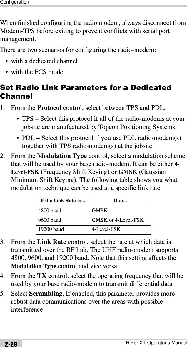ConfigurationHiPer XT Operator’s Manual2-28When finished configuring the radio modem, always disconnect from Modem-TPS before exiting to prevent conflicts with serial port management.There are two scenarios for configuring the radio-modem:• with a dedicated channel• with the FCS modeSet Radio Link Parameters for a Dedicated Channel1. From the Protocol control, select between TPS and PDL.• TPS – Select this protocol if all of the radio-modems at your jobsite are manufactured by Topcon Positioning Systems.• PDL – Select this protocol if you use PDL radio-modem(s) together with TPS radio-modem(s) at the jobsite.2. From the Modulation Type control, select a modulation scheme that will be used by your base radio-modem. It can be either 4-Level-FSK (Frequency Shift Keying) or GMSK (Gaussian Minimum Shift Keying). The following table shows you what modulation technique can be used at a specific link rate.3. From the Link Rate control, select the rate at which data is transmitted over the RF link. The UHF radio-modem supports 4800, 9600, and 19200 baud. Note that this setting affects the Modulation Type control and vice versa.4. From the TX control, select the operating frequency that will be used by your base radio-modem to transmit differential data.5. Select Scrambling. If enabled, this parameter provides more robust data communications over the areas with possible interference.If the Link Rate is... Use...4800 baud GMSK9600 baud GMSK or 4-Level-FSK19200 baud 4-Level-FSK
