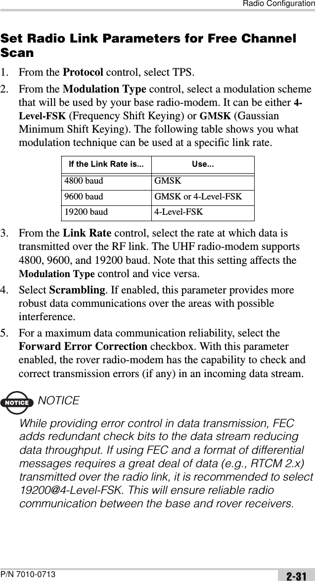 Radio ConfigurationP/N 7010-0713 2-31Set Radio Link Parameters for Free Channel Scan1. From the Protocol control, select TPS.2. From the Modulation Type control, select a modulation scheme that will be used by your base radio-modem. It can be either 4-Level-FSK (Frequency Shift Keying) or GMSK (Gaussian Minimum Shift Keying). The following table shows you what modulation technique can be used at a specific link rate.3. From the Link Rate control, select the rate at which data is transmitted over the RF link. The UHF radio-modem supports 4800, 9600, and 19200 baud. Note that this setting affects the Modulation Type control and vice versa.4. Select Scrambling. If enabled, this parameter provides more robust data communications over the areas with possible interference.5. For a maximum data communication reliability, select the Forward Error Correction checkbox. With this parameter enabled, the rover radio-modem has the capability to check and correct transmission errors (if any) in an incoming data stream.NOTICENOTICEWhile providing error control in data transmission, FEC adds redundant check bits to the data stream reducing data throughput. If using FEC and a format of differential messages requires a great deal of data (e.g., RTCM 2.x) transmitted over the radio link, it is recommended to select 19200@4-Level-FSK. This will ensure reliable radio communication between the base and rover receivers.If the Link Rate is... Use...4800 baud GMSK9600 baud GMSK or 4-Level-FSK19200 baud 4-Level-FSK