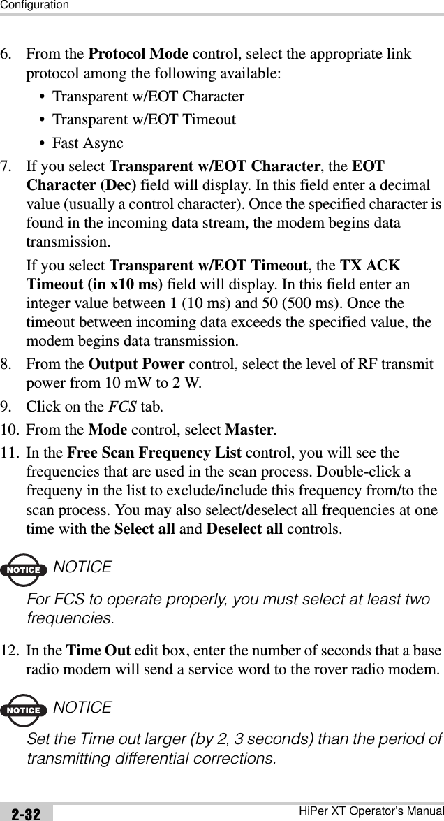 ConfigurationHiPer XT Operator’s Manual2-326. From the Protocol Mode control, select the appropriate link protocol among the following available:• Transparent w/EOT Character• Transparent w/EOT Timeout•Fast Async7. If you select Transparent w/EOT Character, the EOT Character (Dec) field will display. In this field enter a decimal value (usually a control character). Once the specified character is found in the incoming data stream, the modem begins data transmission.If you select Transparent w/EOT Timeout, the TX ACK Timeout (in x10 ms) field will display. In this field enter an integer value between 1 (10 ms) and 50 (500 ms). Once the timeout between incoming data exceeds the specified value, the modem begins data transmission.8. From the Output Power control, select the level of RF transmit power from 10 mW to 2 W.9. Click on the FCS tab.10. From the Mode control, select Master.11. In the Free Scan Frequency List control, you will see the frequencies that are used in the scan process. Double-click a frequeny in the list to exclude/include this frequency from/to the scan process. You may also select/deselect all frequencies at one time with the Select all and Deselect all controls.NOTICENOTICEFor FCS to operate properly, you must select at least two frequencies.12. In the Time Out edit box, enter the number of seconds that a base radio modem will send a service word to the rover radio modem.NOTICENOTICESet the Time out larger (by 2, 3 seconds) than the period of transmitting differential corrections.