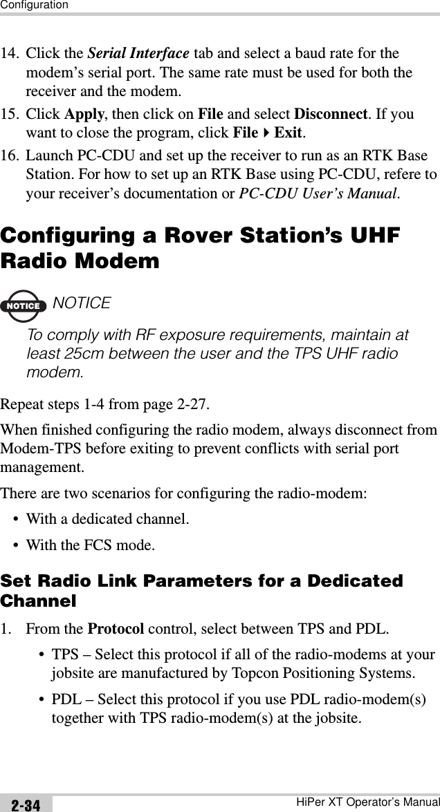 ConfigurationHiPer XT Operator’s Manual2-3414. Click the Serial Interface tab and select a baud rate for the modem’s serial port. The same rate must be used for both the receiver and the modem.15. Click Apply, then click on File and select Disconnect. If you want to close the program, click FileExit.16. Launch PC-CDU and set up the receiver to run as an RTK Base Station. For how to set up an RTK Base using PC-CDU, refere to your receiver’s documentation or PC-CDU User’s Manual.Configuring a Rover Station’s UHF Radio ModemNOTICENOTICETo comply with RF exposure requirements, maintain at least 25cm between the user and the TPS UHF radio modem.Repeat steps 1-4 from page 2-27.When finished configuring the radio modem, always disconnect from Modem-TPS before exiting to prevent conflicts with serial port management.There are two scenarios for configuring the radio-modem:• With a dedicated channel.• With the FCS mode.Set Radio Link Parameters for a Dedicated Channel1. From the Protocol control, select between TPS and PDL.• TPS – Select this protocol if all of the radio-modems at your jobsite are manufactured by Topcon Positioning Systems.• PDL – Select this protocol if you use PDL radio-modem(s) together with TPS radio-modem(s) at the jobsite.