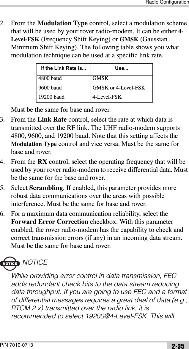 Radio ConfigurationP/N 7010-0713 2-352. From the Modulation Type control, select a modulation scheme that will be used by your rover radio-modem. It can be either 4-Level-FSK (Frequency Shift Keying) or GMSK (Gaussian Minimum Shift Keying). The following table shows you what modulation technique can be used at a specific link rate.Must be the same for base and rover.3. From the Link Rate control, select the rate at which data is transmitted over the RF link. The UHF radio-modem supports 4800, 9600, and 19200 baud. Note that this setting affects the Modulation Type control and vice versa. Must be the same for base and rover.4. From the RX control, select the operating frequency that will be used by your rover radio-modem to receive differential data. Must be the same for the base and rover.5. Select Scrambling. If enabled, this parameter provides more robust data communications over the areas with possible interference. Must be the same for base and rover.6. For a maximum data communication reliability, select the Forward Error Correction checkbox. With this parameter enabled, the rover radio-modem has the capability to check and correct transmission errors (if any) in an incoming data stream. Must be the same for base and rover.NOTICENOTICEWhile providing error control in data transmission, FEC adds redundant check bits to the data stream reducing data throughput. If you are going to use FEC and a format of differential messages requires a great deal of data (e.g., RTCM 2.x) transmitted over the radio link, it is recommended to select 19200@4-Level-FSK. This will If the Link Rate is... Use...4800 baud GMSK9600 baud GMSK or 4-Level-FSK19200 baud 4-Level-FSK