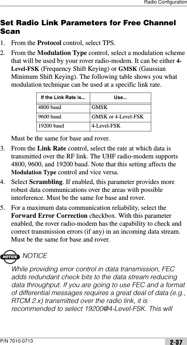 Radio ConfigurationP/N 7010-0713 2-37Set Radio Link Parameters for Free Channel Scan1. From the Protocol control, select TPS.2. From the Modulation Type control, select a modulation scheme that will be used by your rover radio-modem. It can be either 4-Level-FSK (Frequency Shift Keying) or GMSK (Gaussian Minimum Shift Keying). The following table shows you what modulation technique can be used at a specific link rate.Must be the same for base and rover.3. From the Link Rate control, select the rate at which data is transmitted over the RF link. The UHF radio-modem supports 4800, 9600, and 19200 baud. Note that this setting affects the Modulation Type control and vice versa.4. Select Scrambling. If enabled, this parameter provides more robust data communications over the areas with possible interference. Must be the same for base and rover.5. For a maximum data communication reliability, select the Forward Error Correction checkbox. With this parameter enabled, the rover radio-modem has the capability to check and correct transmission errors (if any) in an incoming data stream. Must be the same for base and rover.NOTICENOTICEWhile providing error control in data transmission, FEC adds redundant check bits to the data stream reducing data throughput. If you are going to use FEC and a format of differential messages requires a great deal of data (e.g., RTCM 2.x) transmitted over the radio link, it is recommended to select 19200@4-Level-FSK. This will If the Link Rate is... Use...4800 baud GMSK9600 baud GMSK or 4-Level-FSK19200 baud 4-Level-FSK
