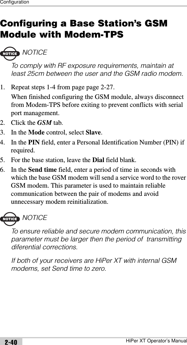 ConfigurationHiPer XT Operator’s Manual2-40Configuring a Base Station’s GSM Module with Modem-TPSNOTICENOTICETo comply with RF exposure requirements, maintain at least 25cm between the user and the GSM radio modem.1. Repeat steps 1-4 from page page 2-27.When finished configuring the GSM module, always disconnect from Modem-TPS before exiting to prevent conflicts with serial port management.2. Click the GSM tab.3. In the Mode control, select Slave.4. In the PIN field, enter a Personal Identification Number (PIN) if required.5. For the base station, leave the Dial field blank.6. In the Send time field, enter a period of time in seconds with which the base GSM modem will send a service word to the rover GSM modem. This parameter is used to maintain reliable communication between the pair of modems and avoid unnecessary modem reinitialization.NOTICENOTICETo ensure reliable and secure modem communication, this parameter must be larger then the period of  transmitting diferential corrections.If both of your receivers are HiPer XT with internal GSM modems, set Send time to zero.