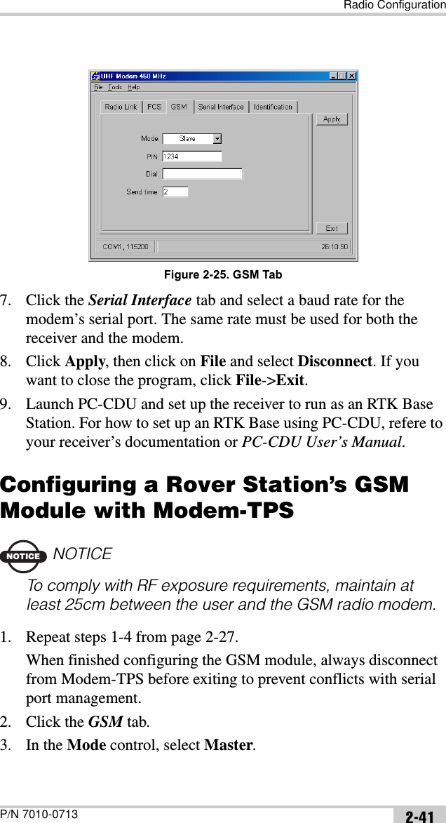 Radio ConfigurationP/N 7010-0713 2-41Figure 2-25. GSM Tab7. Click the Serial Interface tab and select a baud rate for the modem’s serial port. The same rate must be used for both the receiver and the modem.8. Click Apply, then click on File and select Disconnect. If you want to close the program, click File-&gt;Exit.9. Launch PC-CDU and set up the receiver to run as an RTK Base Station. For how to set up an RTK Base using PC-CDU, refere to your receiver’s documentation or PC-CDU User’s Manual.Configuring a Rover Station’s GSM Module with Modem-TPSNOTICENOTICETo comply with RF exposure requirements, maintain at least 25cm between the user and the GSM radio modem.1. Repeat steps 1-4 from page 2-27.When finished configuring the GSM module, always disconnect from Modem-TPS before exiting to prevent conflicts with serial port management.2. Click the GSM tab.3. In the Mode control, select Master.