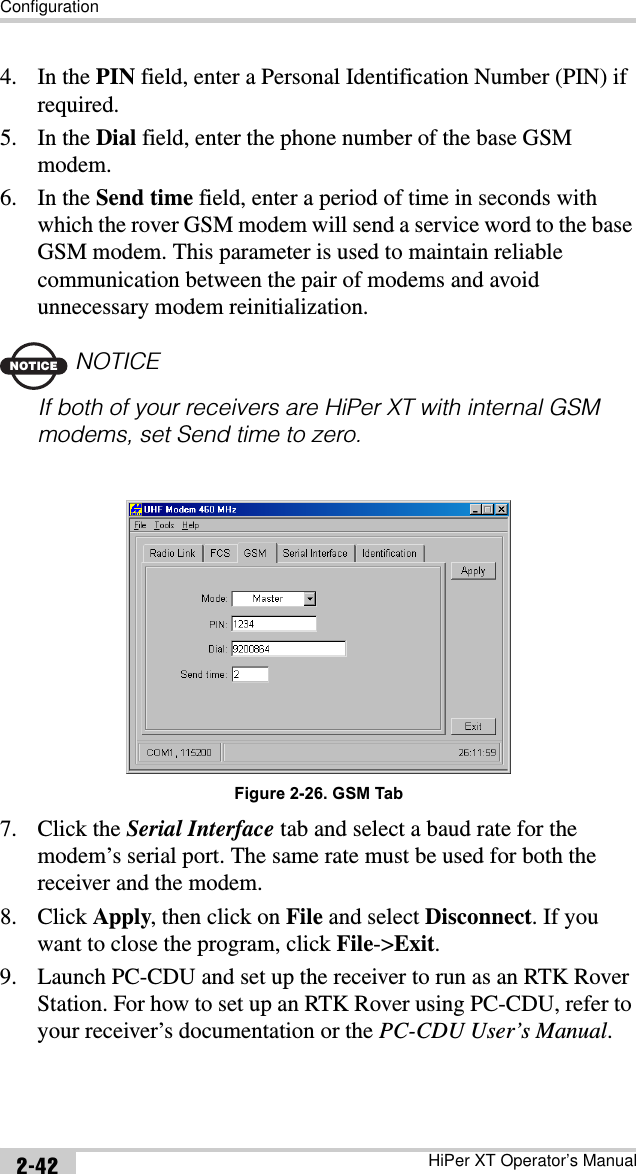 ConfigurationHiPer XT Operator’s Manual2-424. In the PIN field, enter a Personal Identification Number (PIN) if required.5. In the Dial field, enter the phone number of the base GSM modem.6. In the Send time field, enter a period of time in seconds with which the rover GSM modem will send a service word to the base GSM modem. This parameter is used to maintain reliable communication between the pair of modems and avoid unnecessary modem reinitialization.NOTICENOTICEIf both of your receivers are HiPer XT with internal GSM modems, set Send time to zero.Figure 2-26. GSM Tab7. Click the Serial Interface tab and select a baud rate for the modem’s serial port. The same rate must be used for both the receiver and the modem.8. Click Apply, then click on File and select Disconnect. If you want to close the program, click File-&gt;Exit.9. Launch PC-CDU and set up the receiver to run as an RTK Rover Station. For how to set up an RTK Rover using PC-CDU, refer to your receiver’s documentation or the PC-CDU User’s Manual.