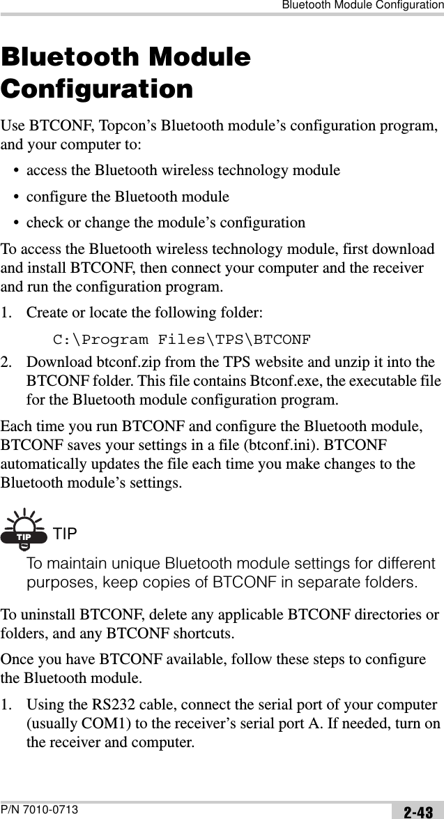 Bluetooth Module ConfigurationP/N 7010-0713 2-43Bluetooth Module ConfigurationUse BTCONF, Topcon’s Bluetooth module’s configuration program, and your computer to:• access the Bluetooth wireless technology module• configure the Bluetooth module• check or change the module’s configurationTo access the Bluetooth wireless technology module, first download and install BTCONF, then connect your computer and the receiver and run the configuration program.1. Create or locate the following folder:C:\Program Files\TPS\BTCONF2. Download btconf.zip from the TPS website and unzip it into the BTCONF folder. This file contains Btconf.exe, the executable file for the Bluetooth module configuration program.Each time you run BTCONF and configure the Bluetooth module, BTCONF saves your settings in a file (btconf.ini). BTCONF automatically updates the file each time you make changes to the Bluetooth module’s settings.TIP TIPTo maintain unique Bluetooth module settings for different purposes, keep copies of BTCONF in separate folders.To uninstall BTCONF, delete any applicable BTCONF directories or folders, and any BTCONF shortcuts.Once you have BTCONF available, follow these steps to configure the Bluetooth module.1. Using the RS232 cable, connect the serial port of your computer (usually COM1) to the receiver’s serial port A. If needed, turn on the receiver and computer. 