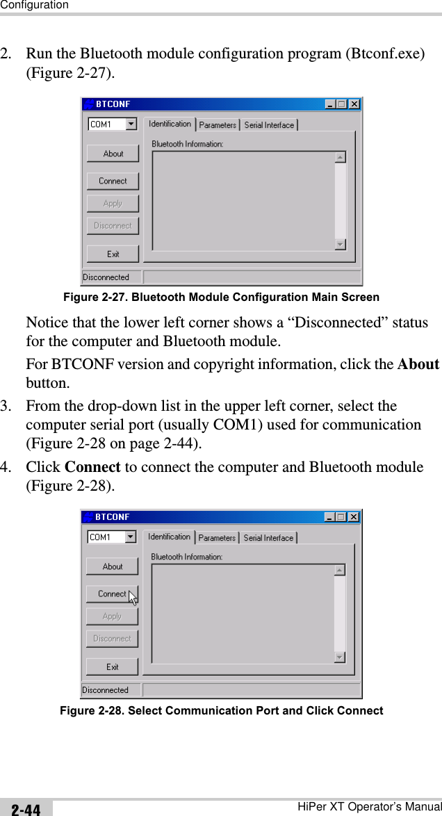 ConfigurationHiPer XT Operator’s Manual2-442. Run the Bluetooth module configuration program (Btconf.exe) (Figure 2-27). Figure 2-27. Bluetooth Module Configuration Main ScreenNotice that the lower left corner shows a “Disconnected” status for the computer and Bluetooth module.For BTCONF version and copyright information, click the Aboutbutton.3. From the drop-down list in the upper left corner, select the computer serial port (usually COM1) used for communication (Figure 2-28 on page 2-44).4. Click Connect to connect the computer and Bluetooth module (Figure 2-28).Figure 2-28. Select Communication Port and Click Connect