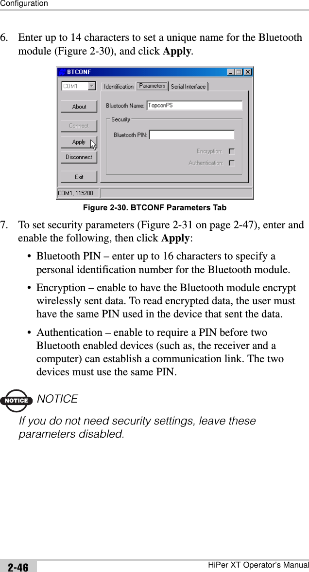 ConfigurationHiPer XT Operator’s Manual2-466. Enter up to 14 characters to set a unique name for the Bluetooth module (Figure 2-30), and click Apply.Figure 2-30. BTCONF Parameters Tab7. To set security parameters (Figure 2-31 on page 2-47), enter and enable the following, then click Apply:• Bluetooth PIN – enter up to 16 characters to specify a personal identification number for the Bluetooth module.• Encryption – enable to have the Bluetooth module encrypt wirelessly sent data. To read encrypted data, the user must have the same PIN used in the device that sent the data.• Authentication – enable to require a PIN before two Bluetooth enabled devices (such as, the receiver and a computer) can establish a communication link. The two devices must use the same PIN.NOTICENOTICEIf you do not need security settings, leave these parameters disabled.