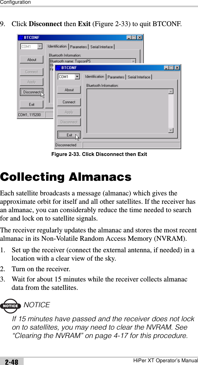 ConfigurationHiPer XT Operator’s Manual2-489. Click Disconnect then Exit (Figure 2-33) to quit BTCONF.Figure 2-33. Click Disconnect then ExitCollecting AlmanacsEach satellite broadcasts a message (almanac) which gives the approximate orbit for itself and all other satellites. If the receiver has an almanac, you can considerably reduce the time needed to search for and lock on to satellite signals.The receiver regularly updates the almanac and stores the most recent almanac in its Non-Volatile Random Access Memory (NVRAM).1. Set up the receiver (connect the external antenna, if needed) in a location with a clear view of the sky.2. Turn on the receiver.3. Wait for about 15 minutes while the receiver collects almanac data from the satellites.NOTICENOTICEIf 15 minutes have passed and the receiver does not lock on to satellites, you may need to clear the NVRAM. See “Clearing the NVRAM” on page 4-17 for this procedure.