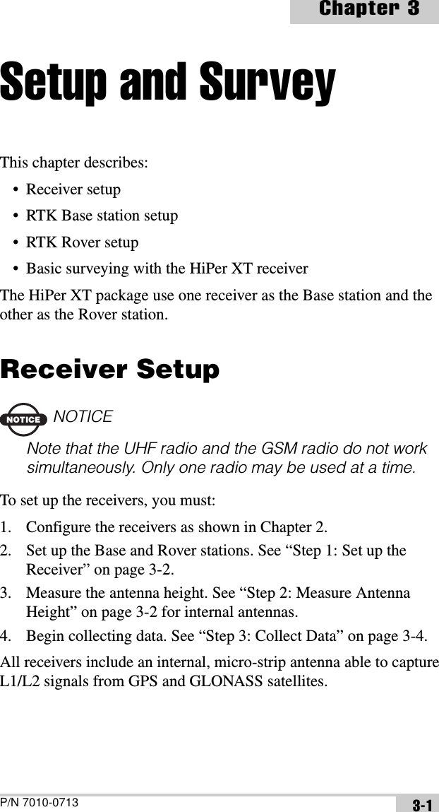 P/N 7010-0713Chapter 33-1Setup and SurveyThis chapter describes:• Receiver setup• RTK Base station setup• RTK Rover setup• Basic surveying with the HiPer XT receiverThe HiPer XT package use one receiver as the Base station and the other as the Rover station.Receiver SetupNOTICENOTICENote that the UHF radio and the GSM radio do not work simultaneously. Only one radio may be used at a time.To set up the receivers, you must:1. Configure the receivers as shown in Chapter 2.2. Set up the Base and Rover stations. See “Step 1: Set up the Receiver” on page 3-2.3. Measure the antenna height. See “Step 2: Measure Antenna Height” on page 3-2 for internal antennas.4. Begin collecting data. See “Step 3: Collect Data” on page 3-4.All receivers include an internal, micro-strip antenna able to capture L1/L2 signals from GPS and GLONASS satellites.