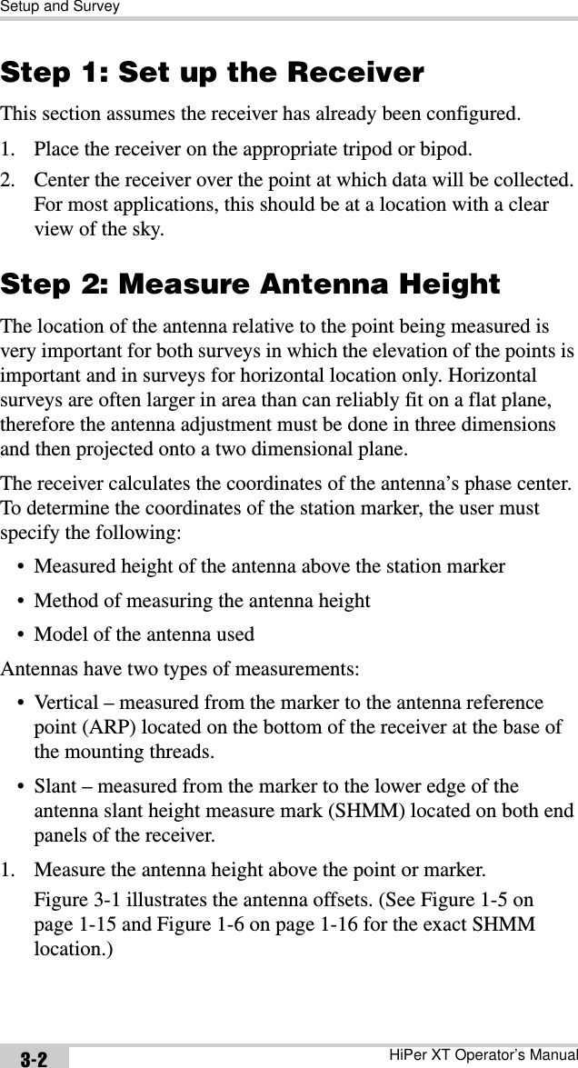 Setup and SurveyHiPer XT Operator’s Manual3-2Step 1: Set up the ReceiverThis section assumes the receiver has already been configured.1. Place the receiver on the appropriate tripod or bipod.2. Center the receiver over the point at which data will be collected. For most applications, this should be at a location with a clear view of the sky.Step 2: Measure Antenna HeightThe location of the antenna relative to the point being measured is very important for both surveys in which the elevation of the points is important and in surveys for horizontal location only. Horizontal surveys are often larger in area than can reliably fit on a flat plane, therefore the antenna adjustment must be done in three dimensions and then projected onto a two dimensional plane.The receiver calculates the coordinates of the antenna’s phase center. To determine the coordinates of the station marker, the user must specify the following:• Measured height of the antenna above the station marker• Method of measuring the antenna height• Model of the antenna usedAntennas have two types of measurements:• Vertical – measured from the marker to the antenna reference point (ARP) located on the bottom of the receiver at the base of the mounting threads. • Slant – measured from the marker to the lower edge of the antenna slant height measure mark (SHMM) located on both end panels of the receiver.1. Measure the antenna height above the point or marker.Figure 3-1 illustrates the antenna offsets. (See Figure 1-5 on page 1-15 and Figure 1-6 on page 1-16 for the exact SHMM location.)