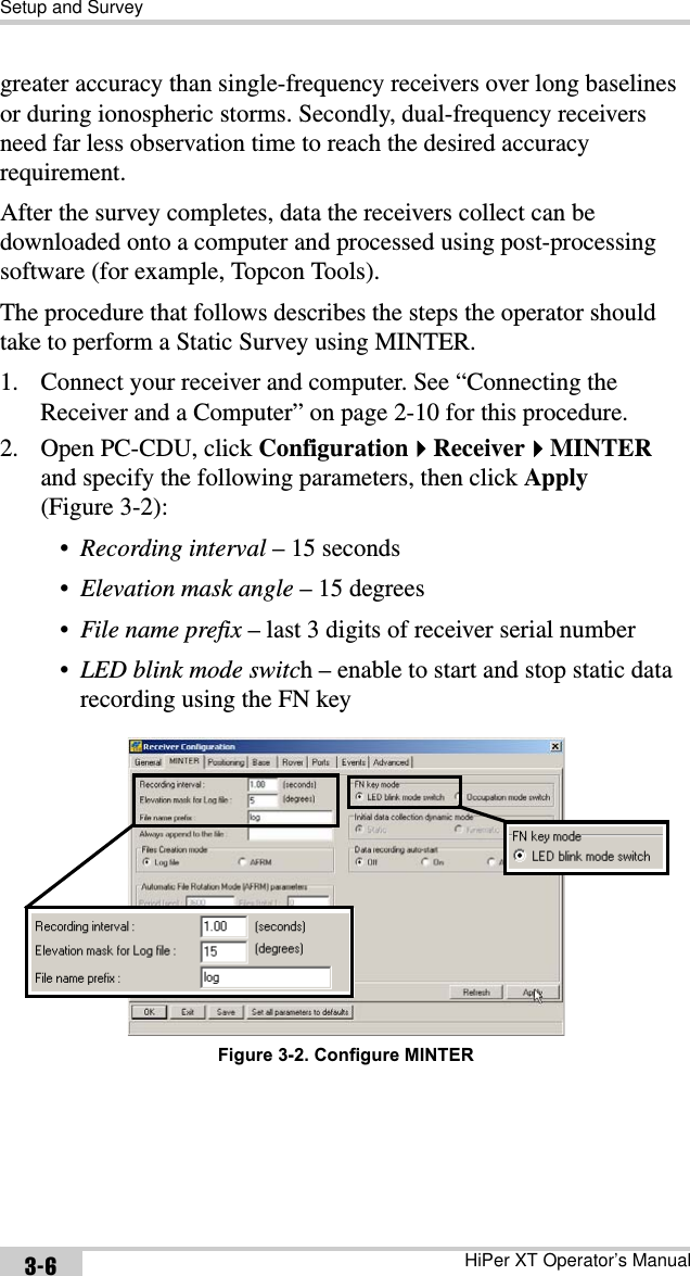 Setup and SurveyHiPer XT Operator’s Manual3-6greater accuracy than single-frequency receivers over long baselines or during ionospheric storms. Secondly, dual-frequency receivers need far less observation time to reach the desired accuracy requirement.After the survey completes, data the receivers collect can be downloaded onto a computer and processed using post-processing software (for example, Topcon Tools). The procedure that follows describes the steps the operator should take to perform a Static Survey using MINTER.1. Connect your receiver and computer. See “Connecting the Receiver and a Computer” on page 2-10 for this procedure.2. Open PC-CDU, click ConfigurationReceiverMINTERand specify the following parameters, then click Apply(Figure 3-2):•Recording interval – 15 seconds•Elevation mask angle – 15 degrees•File name prefix – last 3 digits of receiver serial number•LED blink mode switch – enable to start and stop static data recording using the FN key Figure 3-2. Configure MINTER