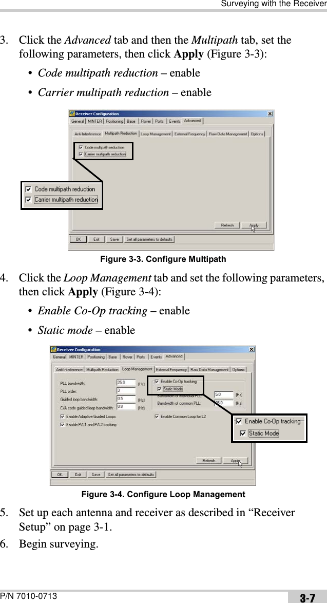 Surveying with the ReceiverP/N 7010-0713 3-73. Click the Advanced tab and then the Multipath tab, set the following parameters, then click Apply (Figure 3-3):•Code multipath reduction – enable•Carrier multipath reduction – enable Figure 3-3. Configure Multipath4. Click the Loop Management tab and set the following parameters, then click Apply (Figure 3-4):•Enable Co-Op tracking – enable•Static mode – enable Figure 3-4. Configure Loop Management5. Set up each antenna and receiver as described in “Receiver Setup” on page 3-1.6. Begin surveying.