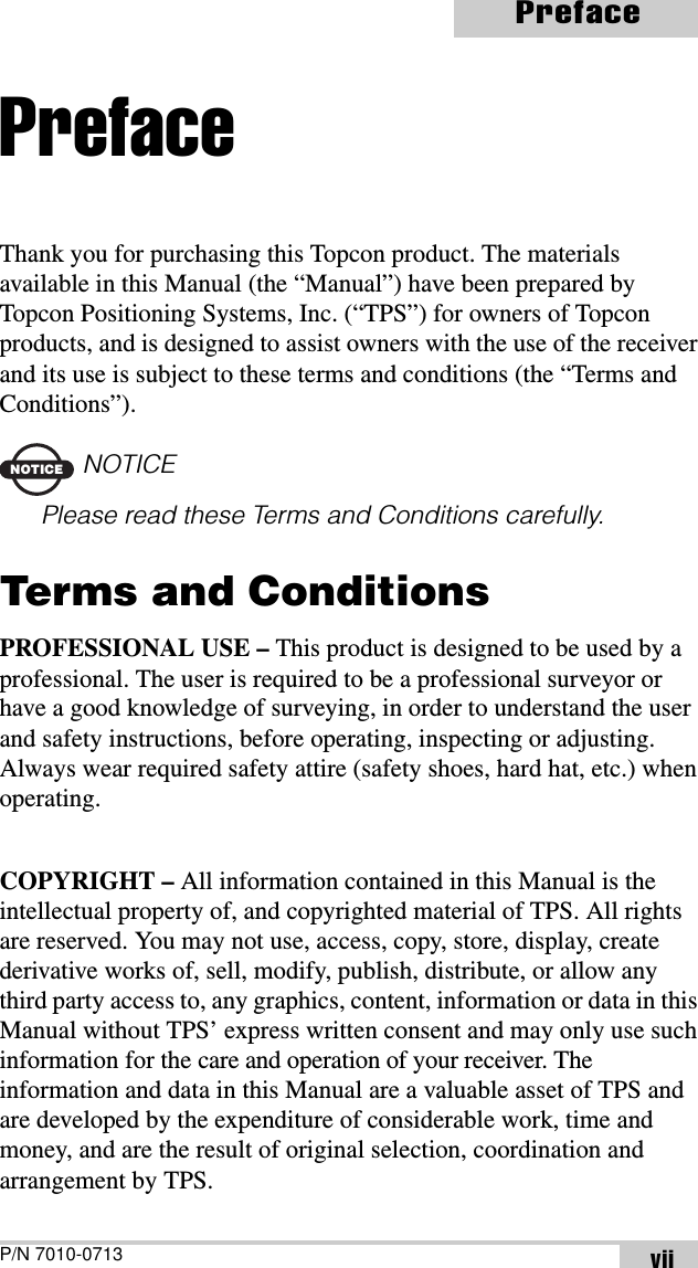 P/N 7010-0713PrefaceviiPrefaceThank you for purchasing this Topcon product. The materials available in this Manual (the “Manual”) have been prepared by Topcon Positioning Systems, Inc. (“TPS”) for owners of Topcon products, and is designed to assist owners with the use of the receiver and its use is subject to these terms and conditions (the “Terms and Conditions”).NOTICENOTICEPlease read these Terms and Conditions carefully.Terms and ConditionsPROFESSIONAL USE – This product is designed to be used by a professional. The user is required to be a professional surveyor or have a good knowledge of surveying, in order to understand the user and safety instructions, before operating, inspecting or adjusting. Always wear required safety attire (safety shoes, hard hat, etc.) when operating.COPYRIGHT – All information contained in this Manual is the intellectual property of, and copyrighted material of TPS. All rights are reserved. You may not use, access, copy, store, display, create derivative works of, sell, modify, publish, distribute, or allow any third party access to, any graphics, content, information or data in this Manual without TPS’ express written consent and may only use such information for the care and operation of your receiver. The information and data in this Manual are a valuable asset of TPS and are developed by the expenditure of considerable work, time and money, and are the result of original selection, coordination and arrangement by TPS.