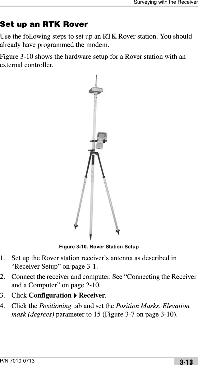 Surveying with the ReceiverP/N 7010-0713 3-13Set up an RTK RoverUse the following steps to set up an RTK Rover station. You should already have programmed the modem.Figure 3-10 shows the hardware setup for a Rover station with an external controller.Figure 3-10. Rover Station Setup1. Set up the Rover station receiver’s antenna as described in “Receiver Setup” on page 3-1.2. Connect the receiver and computer. See “Connecting the Receiver and a Computer” on page 2-10.3. Click ConfigurationReceiver.4. Click the Positioning tab and set the Position Masks,Elevation mask (degrees) parameter to 15 (Figure 3-7 on page 3-10).