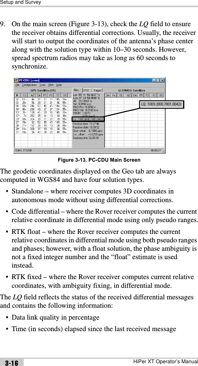 Setup and SurveyHiPer XT Operator’s Manual3-169. On the main screen (Figure 3-13), check the LQ field to ensure the receiver obtains differential corrections. Usually, the receiver will start to output the coordinates of the antenna’s phase center along with the solution type within 10–30 seconds. However, spread spectrum radios may take as long as 60 seconds to synchronize.Figure 3-13. PC-CDU Main ScreenThe geodetic coordinates displayed on the Geo tab are always computed in WGS84 and have four solution types.• Standalone – where receiver computes 3D coordinates in autonomous mode without using differential corrections.• Code differential – where the Rover receiver computes the current relative coordinate in differential mode using only pseudo ranges.• RTK float – where the Rover receiver computes the current relative coordinates in differential mode using both pseudo ranges and phases; however, with a float solution, the phase ambiguity is not a fixed integer number and the “float” estimate is used instead.• RTK fixed – where the Rover receiver computes current relative coordinates, with ambiguity fixing, in differential mode.The LQ field reflects the status of the received differential messages and contains the following information:• Data link quality in percentage• Time (in seconds) elapsed since the last received message