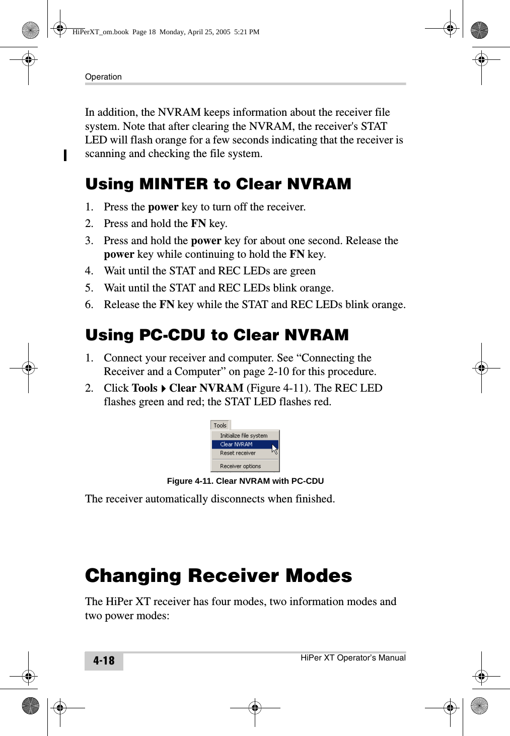 OperationHiPer XT Operator’s Manual4-18In addition, the NVRAM keeps information about the receiver file system. Note that after clearing the NVRAM, the receiver&apos;s STAT LED will flash orange for a few seconds indicating that the receiver is scanning and checking the file system. Using MINTER to Clear NVRAM1. Press the power key to turn off the receiver.2. Press and hold the FN key.3. Press and hold the power key for about one second. Release the power key while continuing to hold the FN key.4. Wait until the STAT and REC LEDs are green5. Wait until the STAT and REC LEDs blink orange.6. Release the FN key while the STAT and REC LEDs blink orange.Using PC-CDU to Clear NVRAM1. Connect your receiver and computer. See “Connecting the Receiver and a Computer” on page 2-10 for this procedure.2. Click ToolsClear NVRAM (Figure 4-11). The REC LED flashes green and red; the STAT LED flashes red.Figure 4-11. Clear NVRAM with PC-CDUThe receiver automatically disconnects when finished.Changing Receiver ModesThe HiPer XT receiver has four modes, two information modes and two power modes:HiPerXT_om.book  Page 18  Monday, April 25, 2005  5:21 PM
