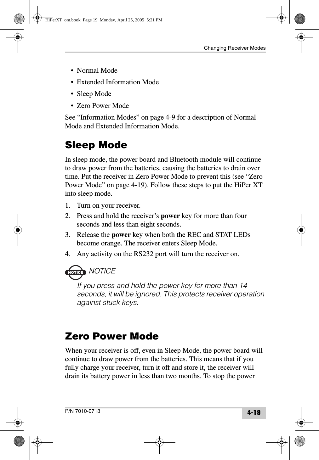 Changing Receiver ModesP/N 7010-0713 4-19• Normal Mode• Extended Information Mode• Sleep Mode•Zero Power ModeSee “Information Modes” on page 4-9 for a description of Normal Mode and Extended Information Mode.Sleep ModeIn sleep mode, the power board and Bluetooth module will continue to draw power from the batteries, causing the batteries to drain over time. Put the receiver in Zero Power Mode to prevent this (see “Zero Power Mode” on page 4-19). Follow these steps to put the HiPer XT into sleep mode.1. Turn on your receiver.2. Press and hold the receiver’s power key for more than four seconds and less than eight seconds.3. Release the power key when both the REC and STAT LEDs become orange. The receiver enters Sleep Mode.4. Any activity on the RS232 port will turn the receiver on.NOTICENOTICEIf you press and hold the power key for more than 14 seconds, it will be ignored. This protects receiver operation against stuck keys.Zero Power ModeWhen your receiver is off, even in Sleep Mode, the power board will continue to draw power from the batteries. This means that if you fully charge your receiver, turn it off and store it, the receiver will drain its battery power in less than two months. To stop the power HiPerXT_om.book  Page 19  Monday, April 25, 2005  5:21 PM