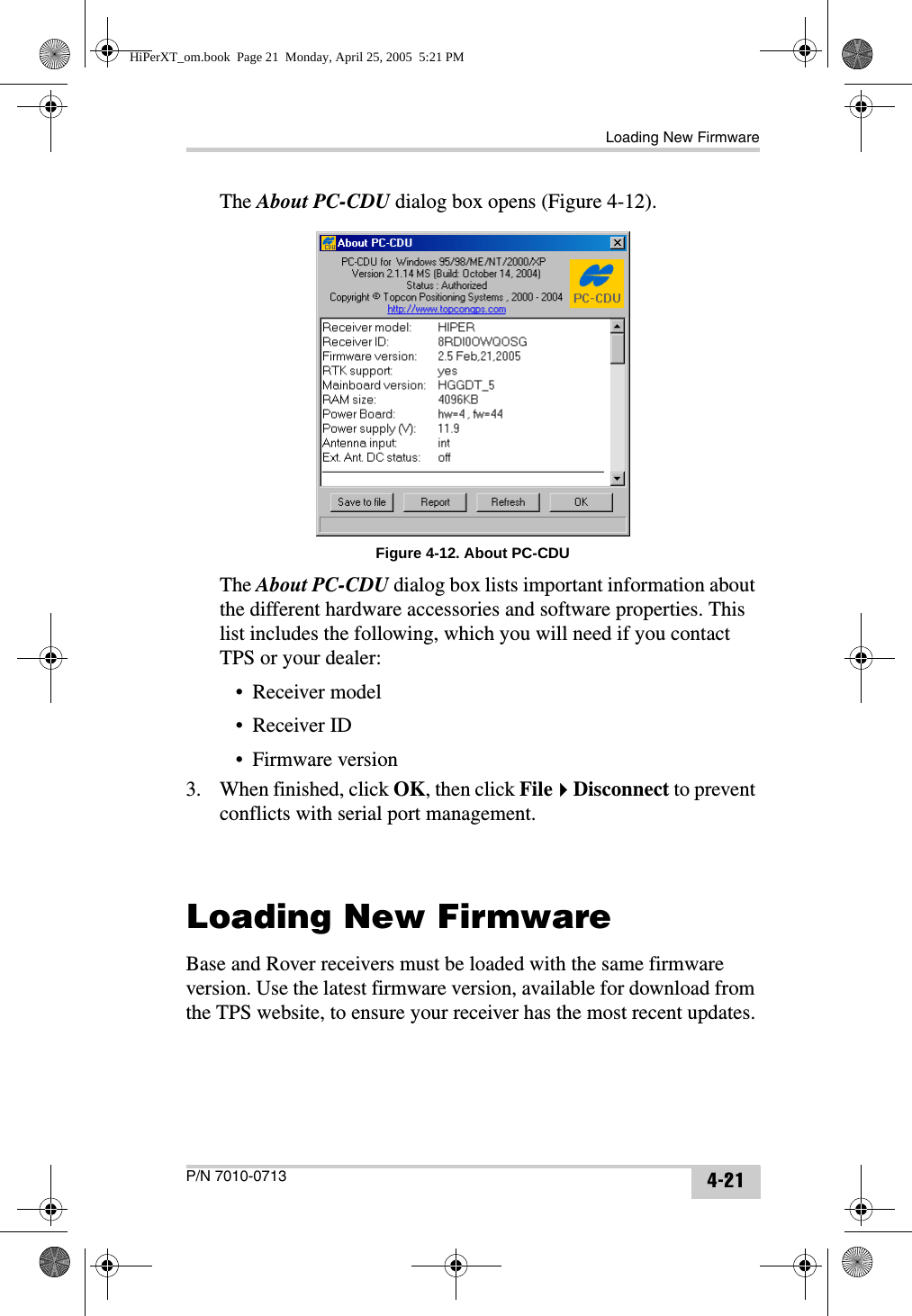 Loading New FirmwareP/N 7010-0713 4-21The About PC-CDU dialog box opens (Figure 4-12). Figure 4-12. About PC-CDUThe About PC-CDU dialog box lists important information about the different hardware accessories and software properties. This list includes the following, which you will need if you contact TPS or your dealer:• Receiver model• Receiver ID• Firmware version3. When finished, click OK, then click FileDisconnect to prevent conflicts with serial port management.Loading New FirmwareBase and Rover receivers must be loaded with the same firmware version. Use the latest firmware version, available for download from the TPS website, to ensure your receiver has the most recent updates.HiPerXT_om.book  Page 21  Monday, April 25, 2005  5:21 PM