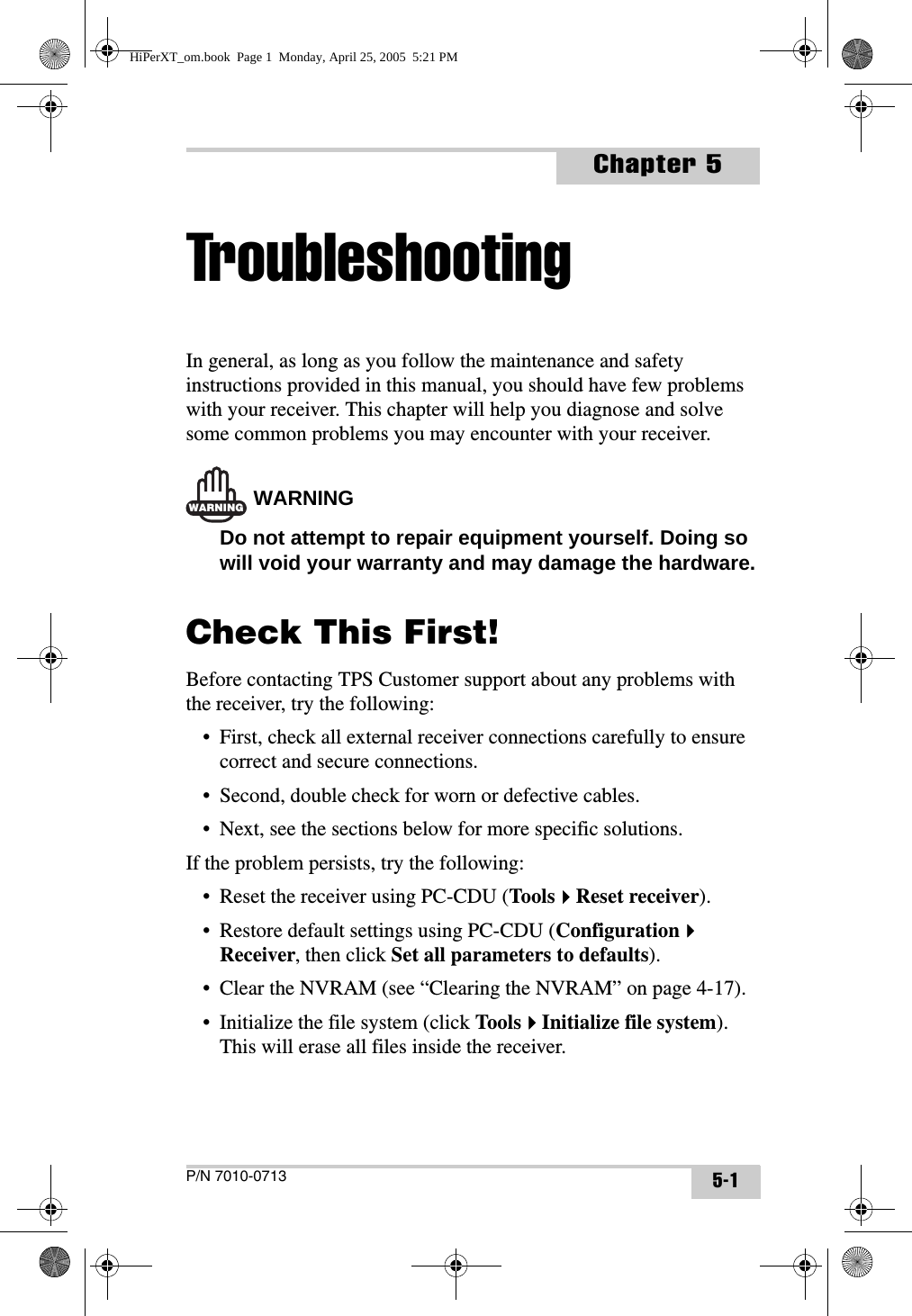 P/N 7010-0713Chapter 55-1TroubleshootingIn general, as long as you follow the maintenance and safety instructions provided in this manual, you should have few problems with your receiver. This chapter will help you diagnose and solve some common problems you may encounter with your receiver.WARNINGWARNINGDo not attempt to repair equipment yourself. Doing so will void your warranty and may damage the hardware.Check This First!Before contacting TPS Customer support about any problems with the receiver, try the following:• First, check all external receiver connections carefully to ensure correct and secure connections.• Second, double check for worn or defective cables.• Next, see the sections below for more specific solutions.If the problem persists, try the following:• Reset the receiver using PC-CDU (ToolsReset receiver).• Restore default settings using PC-CDU (ConfigurationReceiver, then click Set all parameters to defaults).• Clear the NVRAM (see “Clearing the NVRAM” on page 4-17).• Initialize the file system (click ToolsInitialize file system). This will erase all files inside the receiver.HiPerXT_om.book  Page 1  Monday, April 25, 2005  5:21 PM