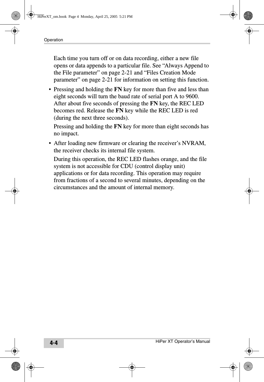 OperationHiPer XT Operator’s Manual4-4Each time you turn off or on data recording, either a new file opens or data appends to a particular file. See “Always Append to the File parameter” on page 2-21 and “Files Creation Mode parameter” on page 2-21 for information on setting this function.• Pressing and holding the FN key for more than five and less than eight seconds will turn the baud rate of serial port A to 9600. After about five seconds of pressing the FN key, the REC LED becomes red. Release the FN key while the REC LED is red (during the next three seconds). Pressing and holding the FN key for more than eight seconds has no impact.• After loading new firmware or clearing the receiver’s NVRAM, the receiver checks its internal file system. During this operation, the REC LED flashes orange, and the file system is not accessible for CDU (control display unit) applications or for data recording. This operation may require from fractions of a second to several minutes, depending on the circumstances and the amount of internal memory. HiPerXT_om.book  Page 4  Monday, April 25, 2005  5:21 PM