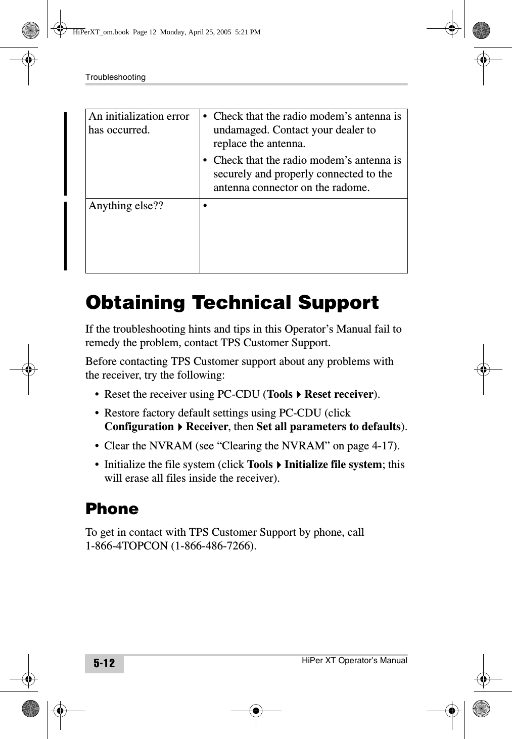 TroubleshootingHiPer XT Operator’s Manual5-12Obtaining Technical SupportIf the troubleshooting hints and tips in this Operator’s Manual fail to remedy the problem, contact TPS Customer Support.Before contacting TPS Customer support about any problems with the receiver, try the following:• Reset the receiver using PC-CDU (ToolsReset receiver).• Restore factory default settings using PC-CDU (click ConfigurationReceiver, then Set all parameters to defaults).• Clear the NVRAM (see “Clearing the NVRAM” on page 4-17).• Initialize the file system (click ToolsInitialize file system; this will erase all files inside the receiver).PhoneTo get in contact with TPS Customer Support by phone, call1-866-4TOPCON (1-866-486-7266).An initialization error has occurred.• Check that the radio modem’s antenna is undamaged. Contact your dealer to replace the antenna.• Check that the radio modem’s antenna is securely and properly connected to the antenna connector on the radome.Anything else?? •HiPerXT_om.book  Page 12  Monday, April 25, 2005  5:21 PM