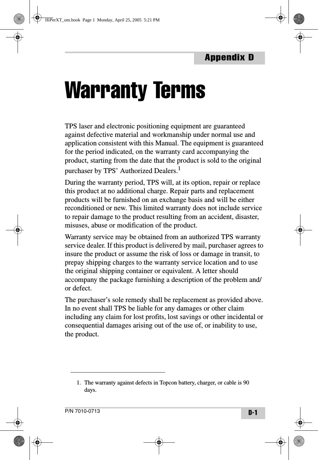 P/N 7010-0713Appendix DD-1Warranty TermsTPS laser and electronic positioning equipment are guaranteed against defective material and workmanship under normal use and application consistent with this Manual. The equipment is guaranteed for the period indicated, on the warranty card accompanying the product, starting from the date that the product is sold to the original purchaser by TPS’ Authorized Dealers.1During the warranty period, TPS will, at its option, repair or replace this product at no additional charge. Repair parts and replacement products will be furnished on an exchange basis and will be either reconditioned or new. This limited warranty does not include service to repair damage to the product resulting from an accident, disaster, misuses, abuse or modification of the product.Warranty service may be obtained from an authorized TPS warranty service dealer. If this product is delivered by mail, purchaser agrees to insure the product or assume the risk of loss or damage in transit, to prepay shipping charges to the warranty service location and to use the original shipping container or equivalent. A letter should accompany the package furnishing a description of the problem and/or defect.The purchaser’s sole remedy shall be replacement as provided above. In no event shall TPS be liable for any damages or other claim including any claim for lost profits, lost savings or other incidental or consequential damages arising out of the use of, or inability to use, the product.1. The warranty against defects in Topcon battery, charger, or cable is 90 days.HiPerXT_om.book  Page 1  Monday, April 25, 2005  5:21 PM