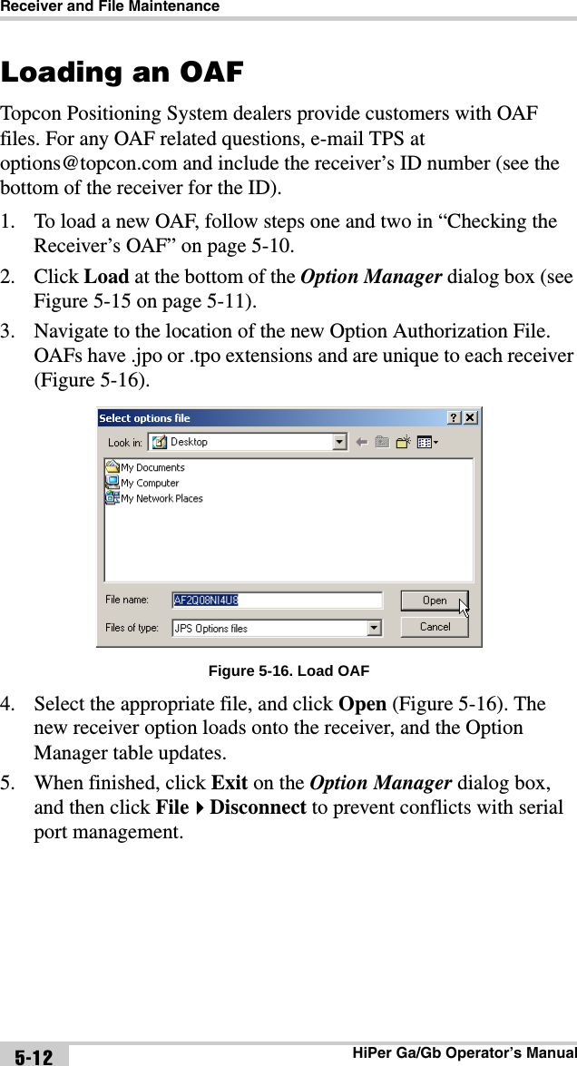 Receiver and File MaintenanceHiPer Ga/Gb Operator’s Manual5-12Loading an OAFTopcon Positioning System dealers provide customers with OAF files. For any OAF related questions, e-mail TPS at options@topcon.com and include the receiver’s ID number (see the bottom of the receiver for the ID).1. To load a new OAF, follow steps one and two in “Checking the Receiver’s OAF” on page 5-10.2. Click Load at the bottom of the Option Manager dialog box (see Figure 5-15 on page 5-11).3. Navigate to the location of the new Option Authorization File. OAFs have .jpo or .tpo extensions and are unique to each receiver (Figure 5-16). Figure 5-16. Load OAF4. Select the appropriate file, and click Open (Figure 5-16). The new receiver option loads onto the receiver, and the Option Manager table updates.5. When finished, click Exit on the Option Manager dialog box, and then click FileDisconnect to prevent conflicts with serial port management.