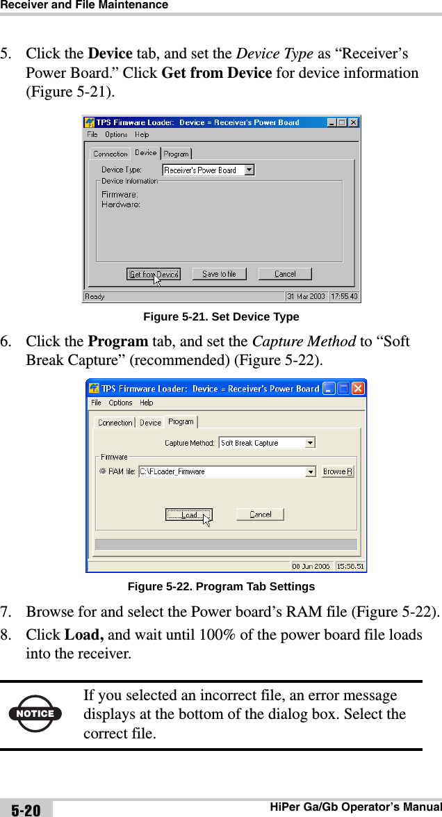 Receiver and File MaintenanceHiPer Ga/Gb Operator’s Manual5-205. Click the Device tab, and set the Device Type as “Receiver’s Power Board.” Click Get from Device for device information (Figure 5-21). Figure 5-21. Set Device Type6. Click the Program tab, and set the Capture Method to “Soft Break Capture” (recommended) (Figure 5-22). Figure 5-22. Program Tab Settings7. Browse for and select the Power board’s RAM file (Figure 5-22).8. Click Load, and wait until 100% of the power board file loads into the receiver. NOTICEIf you selected an incorrect file, an error message displays at the bottom of the dialog box. Select the correct file.