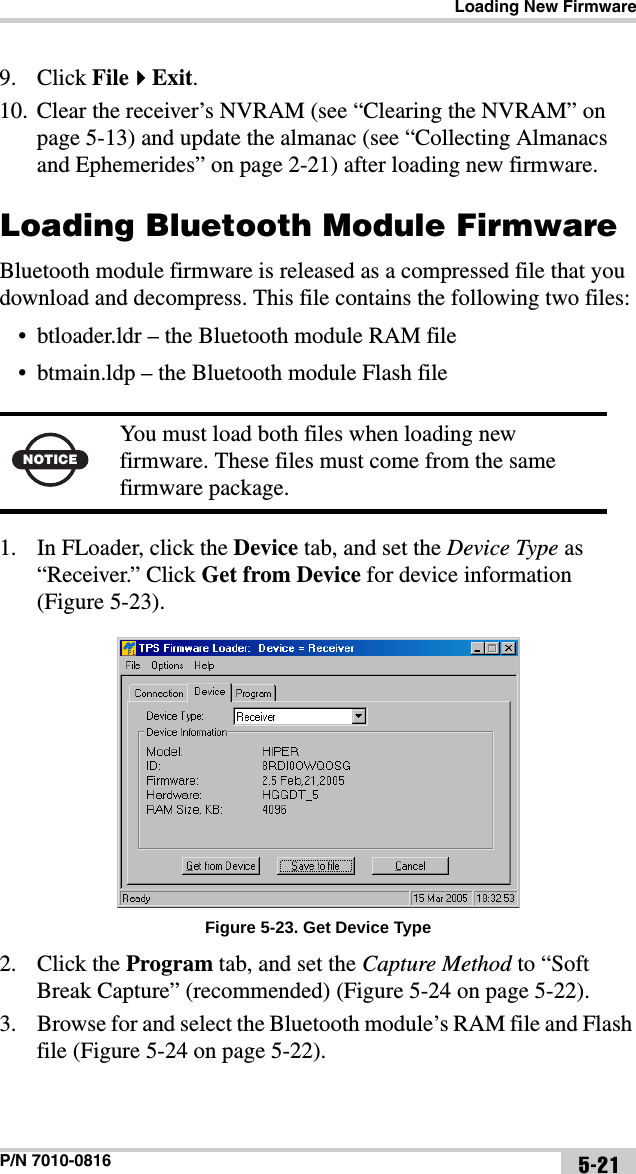 Loading New FirmwareP/N 7010-0816 5-219. Click FileExit. 10. Clear the receiver’s NVRAM (see “Clearing the NVRAM” on page 5-13) and update the almanac (see “Collecting Almanacs and Ephemerides” on page 2-21) after loading new firmware.Loading Bluetooth Module FirmwareBluetooth module firmware is released as a compressed file that you download and decompress. This file contains the following two files:• btloader.ldr – the Bluetooth module RAM file• btmain.ldp – the Bluetooth module Flash file 1. In FLoader, click the Device tab, and set the Device Type as “Receiver.” Click Get from Device for device information (Figure 5-23).Figure 5-23. Get Device Type2. Click the Program tab, and set the Capture Method to “Soft Break Capture” (recommended) (Figure 5-24 on page 5-22).3. Browse for and select the Bluetooth module’s RAM file and Flash file (Figure 5-24 on page 5-22). NOTICEYou must load both files when loading new firmware. These files must come from the same firmware package.