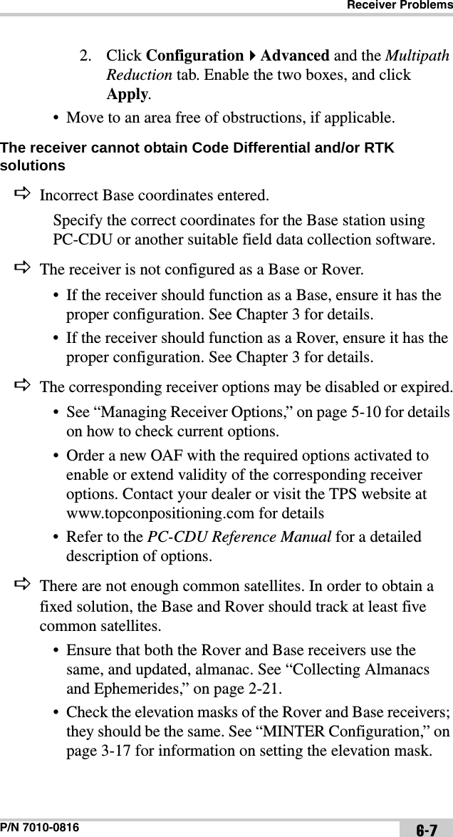 Receiver ProblemsP/N 7010-0816 6-72. Click ConfigurationAdvanced and the Multipath Reduction tab. Enable the two boxes, and click Apply.• Move to an area free of obstructions, if applicable.The receiver cannot obtain Code Differential and/or RTK solutions Incorrect Base coordinates entered.Specify the correct coordinates for the Base station using PC-CDU or another suitable field data collection software.The receiver is not configured as a Base or Rover.• If the receiver should function as a Base, ensure it has the proper configuration. See Chapter 3 for details.• If the receiver should function as a Rover, ensure it has the proper configuration. See Chapter 3 for details.The corresponding receiver options may be disabled or expired.• See “Managing Receiver Options,” on page 5-10 for details on how to check current options.• Order a new OAF with the required options activated to enable or extend validity of the corresponding receiver options. Contact your dealer or visit the TPS website at www.topconpositioning.com for details• Refer to the PC-CDU Reference Manual for a detailed description of options.There are not enough common satellites. In order to obtain a fixed solution, the Base and Rover should track at least five common satellites.• Ensure that both the Rover and Base receivers use the same, and updated, almanac. See “Collecting Almanacs and Ephemerides,” on page 2-21.• Check the elevation masks of the Rover and Base receivers; they should be the same. See “MINTER Configuration,” on page 3-17 for information on setting the elevation mask.