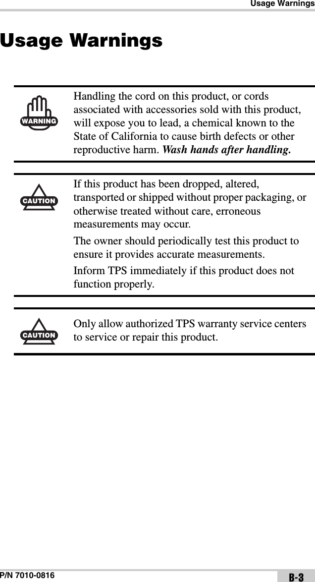 Usage WarningsP/N 7010-0816 B-3Usage Warnings WARNINGHandling the cord on this product, or cords associated with accessories sold with this product, will expose you to lead, a chemical known to the State of California to cause birth defects or other reproductive harm. Wash hands after handling.CAUTIONIf this product has been dropped, altered, transported or shipped without proper packaging, or otherwise treated without care, erroneous measurements may occur.The owner should periodically test this product to ensure it provides accurate measurements.Inform TPS immediately if this product does not function properly.CAUTIONOnly allow authorized TPS warranty service centers to service or repair this product.