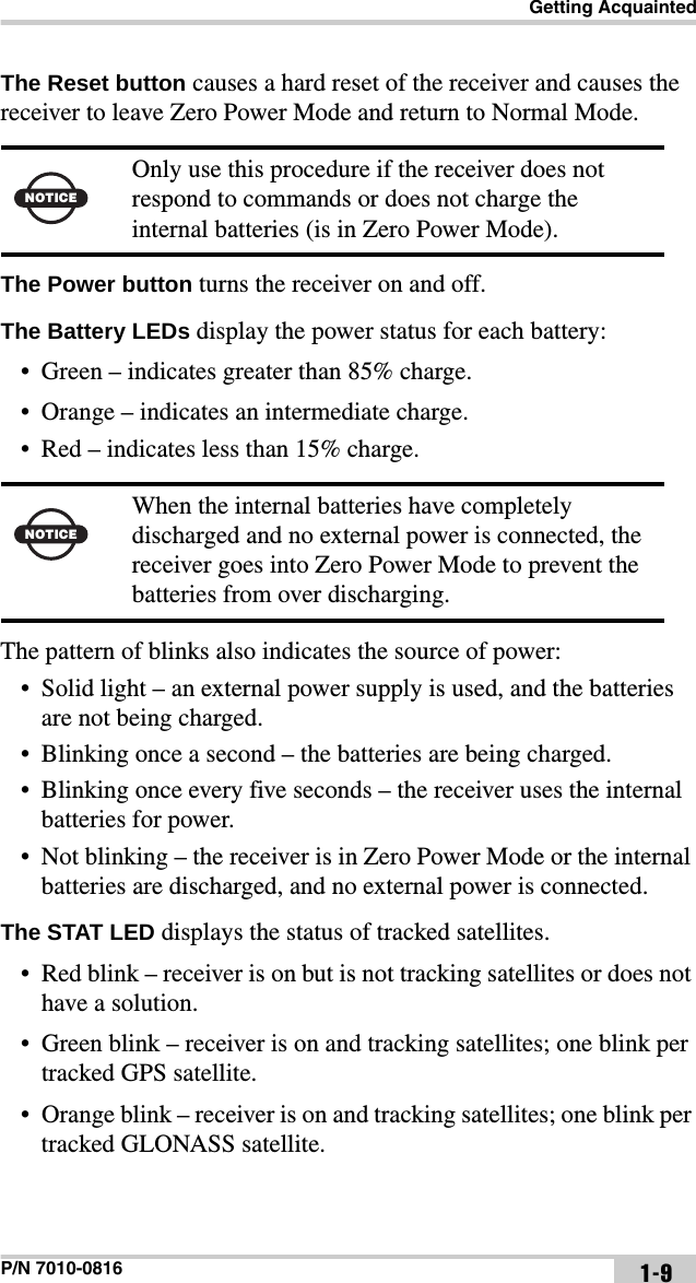 Getting AcquaintedP/N 7010-0816 1-9The Reset button causes a hard reset of the receiver and causes the receiver to leave Zero Power Mode and return to Normal Mode. The Power button turns the receiver on and off.The Battery LEDs display the power status for each battery:• Green – indicates greater than 85% charge.• Orange – indicates an intermediate charge.• Red – indicates less than 15% charge. The pattern of blinks also indicates the source of power:• Solid light – an external power supply is used, and the batteries are not being charged.• Blinking once a second – the batteries are being charged.• Blinking once every five seconds – the receiver uses the internal batteries for power.• Not blinking – the receiver is in Zero Power Mode or the internal batteries are discharged, and no external power is connected.The STAT LED displays the status of tracked satellites.• Red blink – receiver is on but is not tracking satellites or does not have a solution. • Green blink – receiver is on and tracking satellites; one blink per tracked GPS satellite.• Orange blink – receiver is on and tracking satellites; one blink per tracked GLONASS satellite.NOTICEOnly use this procedure if the receiver does not respond to commands or does not charge the internal batteries (is in Zero Power Mode).NOTICEWhen the internal batteries have completely discharged and no external power is connected, the receiver goes into Zero Power Mode to prevent the batteries from over discharging.