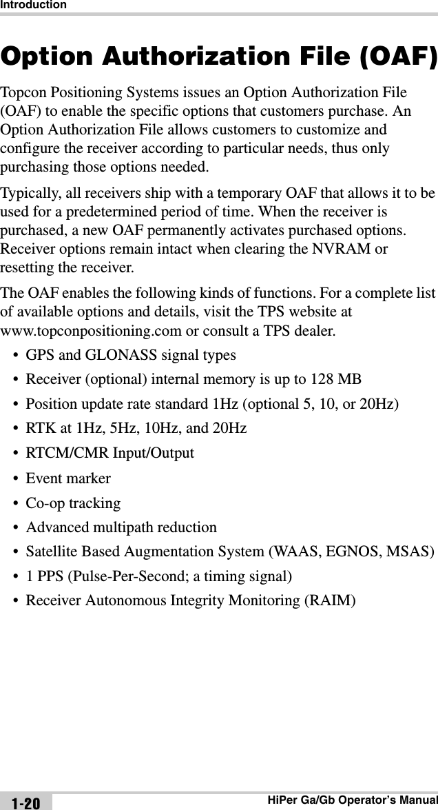 IntroductionHiPer Ga/Gb Operator’s Manual1-20Option Authorization File (OAF)Topcon Positioning Systems issues an Option Authorization File (OAF) to enable the specific options that customers purchase. An Option Authorization File allows customers to customize and configure the receiver according to particular needs, thus only purchasing those options needed. Typically, all receivers ship with a temporary OAF that allows it to be used for a predetermined period of time. When the receiver is purchased, a new OAF permanently activates purchased options. Receiver options remain intact when clearing the NVRAM or resetting the receiver.The OAF enables the following kinds of functions. For a complete list of available options and details, visit the TPS website at www.topconpositioning.com or consult a TPS dealer.• GPS and GLONASS signal types• Receiver (optional) internal memory is up to 128 MB• Position update rate standard 1Hz (optional 5, 10, or 20Hz)• RTK at 1Hz, 5Hz, 10Hz, and 20Hz• RTCM/CMR Input/Output•Event marker• Co-op tracking• Advanced multipath reduction• Satellite Based Augmentation System (WAAS, EGNOS, MSAS)• 1 PPS (Pulse-Per-Second; a timing signal)• Receiver Autonomous Integrity Monitoring (RAIM)