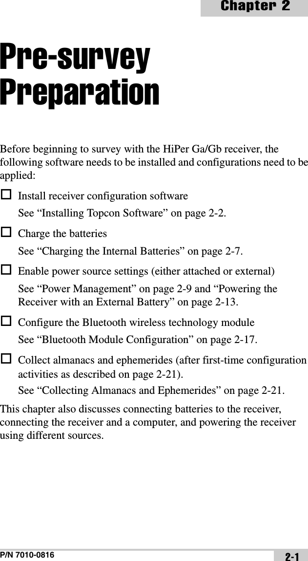 P/N 7010-0816Chapter 22-1Pre-survey PreparationBefore beginning to survey with the HiPer Ga/Gb receiver, the following software needs to be installed and configurations need to be applied:Install receiver configuration softwareSee “Installing Topcon Software” on page 2-2.Charge the batteriesSee “Charging the Internal Batteries” on page 2-7.Enable power source settings (either attached or external)See “Power Management” on page 2-9 and “Powering the Receiver with an External Battery” on page 2-13.Configure the Bluetooth wireless technology moduleSee “Bluetooth Module Configuration” on page 2-17.Collect almanacs and ephemerides (after first-time configuration activities as described on page 2-21).See “Collecting Almanacs and Ephemerides” on page 2-21.This chapter also discusses connecting batteries to the receiver, connecting the receiver and a computer, and powering the receiver using different sources.