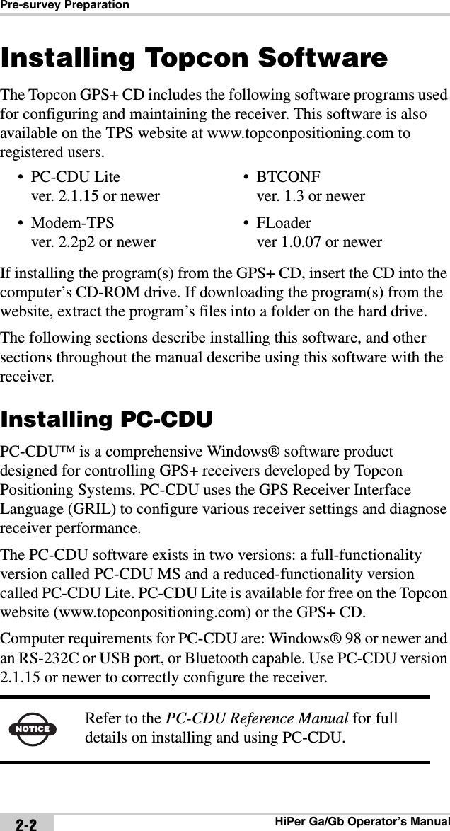 Pre-survey PreparationHiPer Ga/Gb Operator’s Manual2-2Installing Topcon SoftwareThe Topcon GPS+ CD includes the following software programs used for configuring and maintaining the receiver. This software is also available on the TPS website at www.topconpositioning.com to registered users. If installing the program(s) from the GPS+ CD, insert the CD into the computer’s CD-ROM drive. If downloading the program(s) from the website, extract the program’s files into a folder on the hard drive.The following sections describe installing this software, and other sections throughout the manual describe using this software with the receiver.Installing PC-CDUPC-CDU™ is a comprehensive Windows® software product designed for controlling GPS+ receivers developed by Topcon Positioning Systems. PC-CDU uses the GPS Receiver Interface Language (GRIL) to configure various receiver settings and diagnose receiver performance.The PC-CDU software exists in two versions: a full-functionality version called PC-CDU MS and a reduced-functionality version called PC-CDU Lite. PC-CDU Lite is available for free on the Topcon website (www.topconpositioning.com) or the GPS+ CD. Computer requirements for PC-CDU are: Windows® 98 or newer and an RS-232C or USB port, or Bluetooth capable. Use PC-CDU version 2.1.15 or newer to correctly configure the receiver. • PC-CDU Litever. 2.1.15 or newer•Modem-TPSver. 2.2p2 or newer• BTCONFver. 1.3 or newer• FLoaderver 1.0.07 or newerNOTICERefer to the PC-CDU Reference Manual for full details on installing and using PC-CDU.