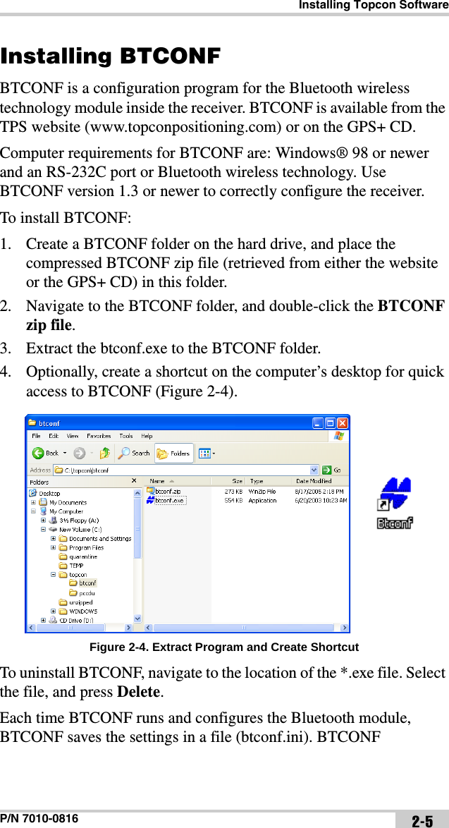 Installing Topcon SoftwareP/N 7010-0816 2-5Installing BTCONFBTCONF is a configuration program for the Bluetooth wireless technology module inside the receiver. BTCONF is available from the TPS website (www.topconpositioning.com) or on the GPS+ CD.Computer requirements for BTCONF are: Windows® 98 or newer and an RS-232C port or Bluetooth wireless technology. Use BTCONF version 1.3 or newer to correctly configure the receiver.To install BTCONF:1. Create a BTCONF folder on the hard drive, and place the compressed BTCONF zip file (retrieved from either the website or the GPS+ CD) in this folder.2. Navigate to the BTCONF folder, and double-click the BTCONF zip file.3. Extract the btconf.exe to the BTCONF folder. 4. Optionally, create a shortcut on the computer’s desktop for quick access to BTCONF (Figure 2-4). Figure 2-4. Extract Program and Create ShortcutTo uninstall BTCONF, navigate to the location of the *.exe file. Select the file, and press Delete. Each time BTCONF runs and configures the Bluetooth module, BTCONF saves the settings in a file (btconf.ini). BTCONF 