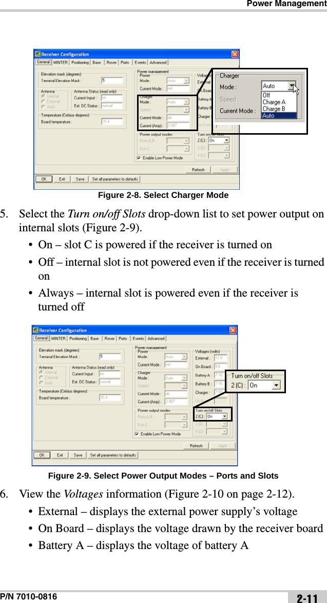 Power ManagementP/N 7010-0816 2-11Figure 2-8. Select Charger Mode5. Select the Turn on/off Slots drop-down list to set power output on internal slots (Figure 2-9).• On – slot C is powered if the receiver is turned on• Off – internal slot is not powered even if the receiver is turned on• Always – internal slot is powered even if the receiver is turned off Figure 2-9. Select Power Output Modes – Ports and Slots6. View the Voltages information (Figure 2-10 on page 2-12).• External – displays the external power supply’s voltage• On Board – displays the voltage drawn by the receiver board• Battery A – displays the voltage of battery A