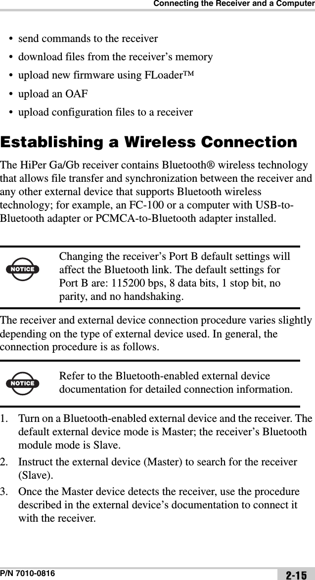 Connecting the Receiver and a ComputerP/N 7010-0816 2-15• send commands to the receiver• download files from the receiver’s memory • upload new firmware using FLoader™ • upload an OAF• upload configuration files to a receiverEstablishing a Wireless ConnectionThe HiPer Ga/Gb receiver contains Bluetooth® wireless technology that allows file transfer and synchronization between the receiver and any other external device that supports Bluetooth wireless technology; for example, an FC-100 or a computer with USB-to-Bluetooth adapter or PCMCA-to-Bluetooth adapter installed. The receiver and external device connection procedure varies slightly depending on the type of external device used. In general, the connection procedure is as follows. 1. Turn on a Bluetooth-enabled external device and the receiver. The default external device mode is Master; the receiver’s Bluetooth module mode is Slave.2. Instruct the external device (Master) to search for the receiver (Slave). 3. Once the Master device detects the receiver, use the procedure described in the external device’s documentation to connect it with the receiver.NOTICEChanging the receiver’s Port B default settings will affect the Bluetooth link. The default settings for Port B are: 115200 bps, 8 data bits, 1 stop bit, no parity, and no handshaking.NOTICERefer to the Bluetooth-enabled external device documentation for detailed connection information.