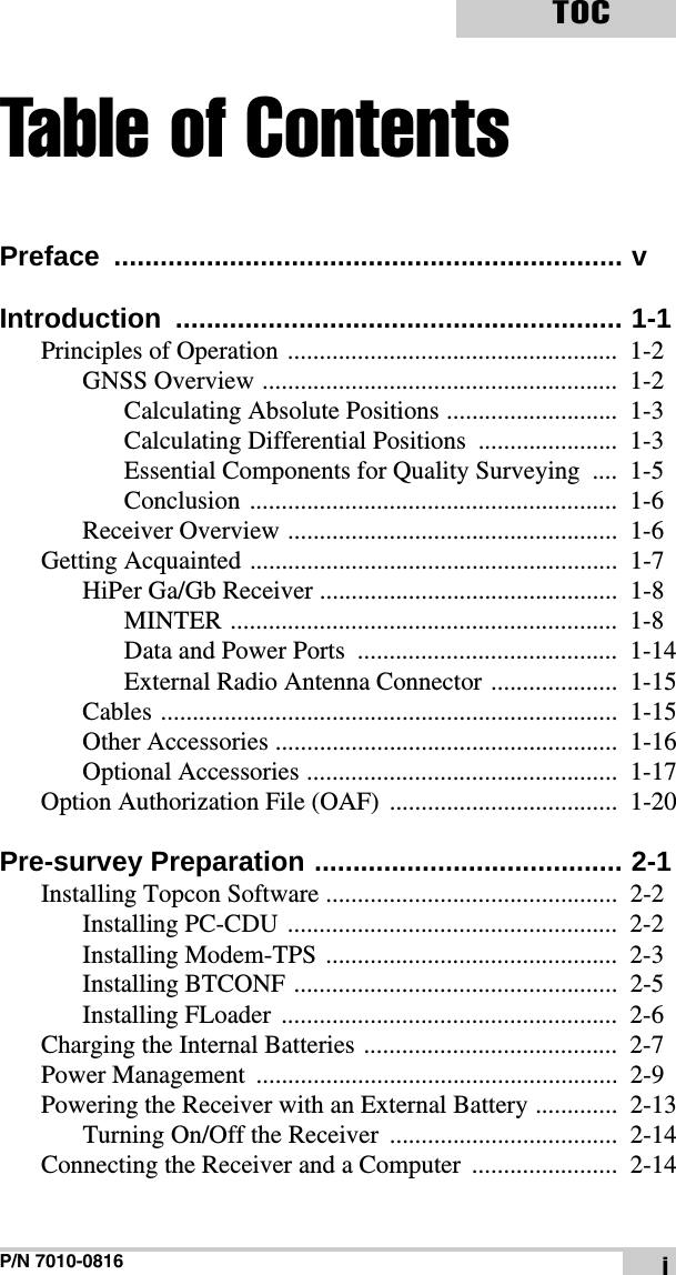 P/N 7010-0816TOCiTable of ContentsPreface .................................................................. vIntroduction .......................................................... 1-1Principles of Operation ....................................................  1-2GNSS Overview ........................................................  1-2Calculating Absolute Positions ...........................  1-3Calculating Differential Positions  ......................  1-3Essential Components for Quality Surveying  ....  1-5Conclusion ..........................................................  1-6Receiver Overview ....................................................  1-6Getting Acquainted ..........................................................  1-7HiPer Ga/Gb Receiver ...............................................  1-8MINTER .............................................................  1-8Data and Power Ports  .........................................  1-14External Radio Antenna Connector ....................  1-15Cables ........................................................................  1-15Other Accessories ......................................................  1-16Optional Accessories .................................................  1-17Option Authorization File (OAF)  ....................................  1-20Pre-survey Preparation ........................................ 2-1Installing Topcon Software ..............................................  2-2Installing PC-CDU ....................................................  2-2Installing Modem-TPS ..............................................  2-3Installing BTCONF ...................................................  2-5Installing FLoader  .....................................................  2-6Charging the Internal Batteries ........................................  2-7Power Management  .........................................................  2-9Powering the Receiver with an External Battery .............  2-13Turning On/Off the Receiver  ....................................  2-14Connecting the Receiver and a Computer .......................  2-14