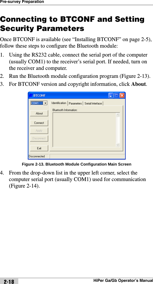 Pre-survey PreparationHiPer Ga/Gb Operator’s Manual2-18Connecting to BTCONF and Setting Security ParametersOnce BTCONF is available (see “Installing BTCONF” on page 2-5), follow these steps to configure the Bluetooth module:1. Using the RS232 cable, connect the serial port of the computer (usually COM1) to the receiver’s serial port. If needed, turn on the receiver and computer. 2. Run the Bluetooth module configuration program (Figure 2-13).3. For BTCONF version and copyright information, click About. Figure 2-13. Bluetooth Module Configuration Main Screen4. From the drop-down list in the upper left corner, select the computer serial port (usually COM1) used for communication (Figure 2-14).