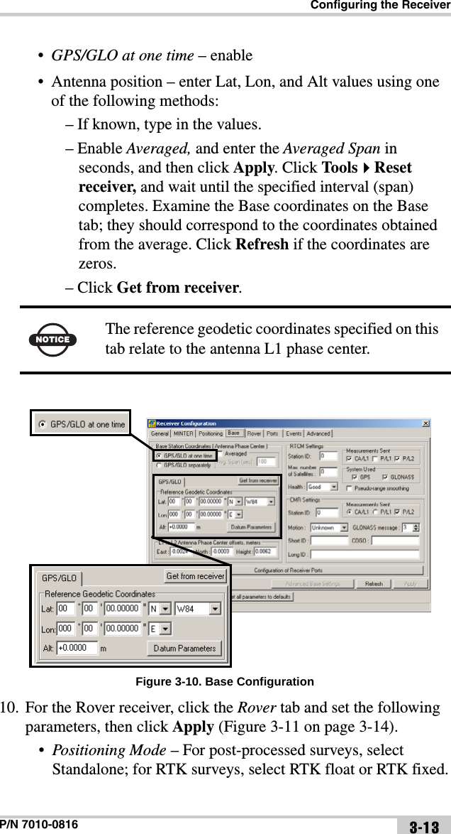 Configuring the ReceiverP/N 7010-0816 3-13•GPS/GLO at one time – enable• Antenna position – enter Lat, Lon, and Alt values using one of the following methods:– If known, type in the values.– Enable Averaged, and enter the Averaged Span in seconds, and then click Apply. Click ToolsReset receiver, and wait until the specified interval (span) completes. Examine the Base coordinates on the Base tab; they should correspond to the coordinates obtained from the average. Click Refresh if the coordinates are zeros.– Click Get from receiver. Figure 3-10. Base Configuration10. For the Rover receiver, click the Rover tab and set the following parameters, then click Apply (Figure 3-11 on page 3-14).•Positioning Mode – For post-processed surveys, select Standalone; for RTK surveys, select RTK float or RTK fixed.NOTICEThe reference geodetic coordinates specified on this tab relate to the antenna L1 phase center.