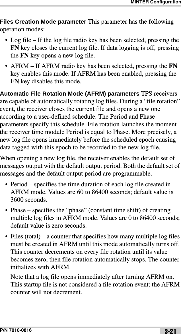 MINTER ConfigurationP/N 7010-0816 3-21Files Creation Mode parameter This parameter has the following operation modes:• Log file – If the log file radio key has been selected, pressing the FN key closes the current log file. If data logging is off, pressing the FN key opens a new log file.• AFRM – If AFRM radio key has been selected, pressing the FN key enables this mode. If AFRM has been enabled, pressing the FN key disables this mode.Automatic File Rotation Mode (AFRM) parameters TPS receivers are capable of automatically rotating log files. During a “file rotation” event, the receiver closes the current file and opens a new one according to a user-defined schedule. The Period and Phase parameters specify this schedule. File rotation launches the moment the receiver time module Period is equal to Phase. More precisely, a new log file opens immediately before the scheduled epoch causing data tagged with this epoch to be recorded to the new log file.When opening a new log file, the receiver enables the default set of messages output with the default output period. Both the default set of messages and the default output period are programmable.• Period – specifies the time duration of each log file created in AFRM mode. Values are 60 to 86400 seconds; default value is 3600 seconds.• Phase – specifies the “phase” (constant time shift) of creating multiple log files in AFRM mode. Values are 0 to 86400 seconds; default value is zero seconds.• Files (total) – a counter that specifies how many multiple log files must be created in AFRM until this mode automatically turns off. This counter decrements on every file rotation until its value becomes zero, then file rotation automatically stops. The counter initializes with AFRM.Note that a log file opens immediately after turning AFRM on. This startup file is not considered a file rotation event; the AFRM counter will not decrement.