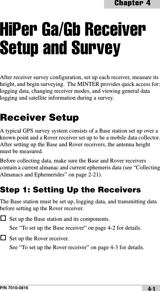 P/N 7010-0816Chapter 44-1HiPer Ga/Gb Receiver Setup and SurveyAfter receiver survey configuration, set up each receiver, measure its height, and begin surveying.  The MINTER provides quick access for: logging data, changing receiver modes, and viewing general data logging and satellite information during a survey.Receiver SetupA typical GPS survey system consists of a Base station set up over a known point and a Rover receiver set up to be a mobile data collector. After setting up the Base and Rover receivers, the antenna height must be measured.Before collecting data, make sure the Base and Rover receivers contain a current almanac and current ephemeris data (see “Collecting Almanacs and Ephemerides” on page 2-21).Step 1: Setting Up the ReceiversThe Base station must be set up, logging data, and transmitting data before setting up the Rover receiver. Set up the Base station and its components.See “To set up the Base receiver” on page 4-2 for details. Set up the Rover receiver.See “To set up the Rover receiver” on page 4-3 for details.