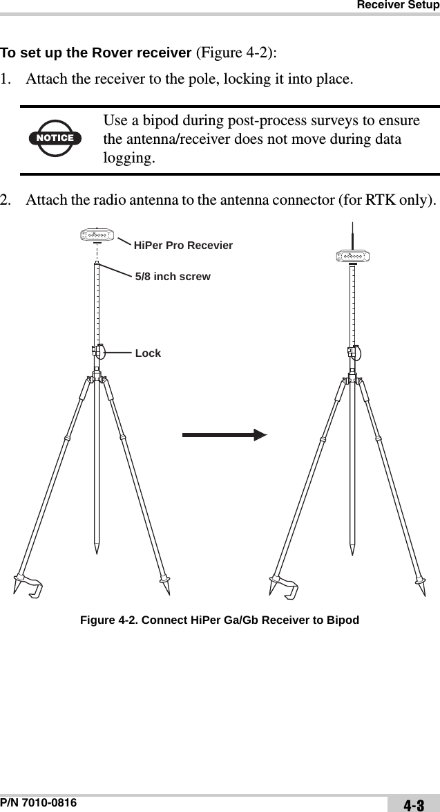 Receiver SetupP/N 7010-0816 4-3To set up the Rover receiver (Figure 4-2):1. Attach the receiver to the pole, locking it into place.  2. Attach the radio antenna to the antenna connector (for RTK only). Figure 4-2. Connect HiPer Ga/Gb Receiver to BipodNOTICEUse a bipod during post-process surveys to ensure the antenna/receiver does not move during data logging.LockHiPer Pro Recevier5/8 inch screw