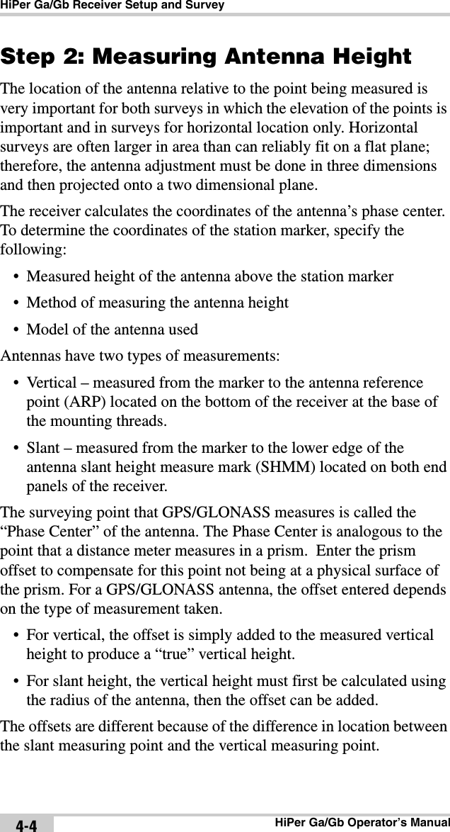 HiPer Ga/Gb Receiver Setup and SurveyHiPer Ga/Gb Operator’s Manual4-4Step 2: Measuring Antenna HeightThe location of the antenna relative to the point being measured is very important for both surveys in which the elevation of the points is important and in surveys for horizontal location only. Horizontal surveys are often larger in area than can reliably fit on a flat plane; therefore, the antenna adjustment must be done in three dimensions and then projected onto a two dimensional plane.The receiver calculates the coordinates of the antenna’s phase center. To determine the coordinates of the station marker, specify the following:• Measured height of the antenna above the station marker• Method of measuring the antenna height• Model of the antenna usedAntennas have two types of measurements:• Vertical – measured from the marker to the antenna reference point (ARP) located on the bottom of the receiver at the base of the mounting threads. • Slant – measured from the marker to the lower edge of the antenna slant height measure mark (SHMM) located on both end panels of the receiver.The surveying point that GPS/GLONASS measures is called the “Phase Center” of the antenna. The Phase Center is analogous to the point that a distance meter measures in a prism.  Enter the prism offset to compensate for this point not being at a physical surface of the prism. For a GPS/GLONASS antenna, the offset entered depends on the type of measurement taken.• For vertical, the offset is simply added to the measured vertical height to produce a “true” vertical height.• For slant height, the vertical height must first be calculated using the radius of the antenna, then the offset can be added.The offsets are different because of the difference in location between the slant measuring point and the vertical measuring point.