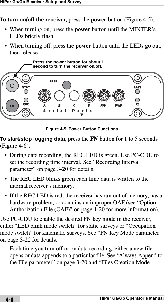 HiPer Ga/Gb Receiver Setup and SurveyHiPer Ga/Gb Operator’s Manual4-8To turn on/off the receiver, press the power button (Figure 4-5). • When turning on, press the power button until the MINTER’s LEDs briefly flash.• When turning off, press the power button until the LEDs go out, then release.  Figure 4-5. Power Button FunctionsTo start/stop logging data, press the FN button for 1 to 5 seconds (Figure 4-6).• During data recording, the REC LED is green. Use PC-CDU to set the recording time interval. See “Recording Interval parameter” on page 3-20 for details.• The REC LED blinks green each time data is written to the internal receiver’s memory.• If the REC LED is red, the receiver has run out of memory, has a hardware problem, or contains an improper OAF (see “Option Authorization File (OAF)” on page 1-20 for more information).Use PC-CDU to enable the desired FN key mode in the receiver, either “LED blink mode switch” for static surveys or “Occupation mode switch” for kinematic surveys. See “FN Key Mode parameter” on page 3-22 for details.Each time you turn off or on data recording, either a new file opens or data appends to a particular file. See “Always Append to the File parameter” on page 3-20 and “Files Creation Mode Press the power button for about 1 second to turn the receiver on/off.