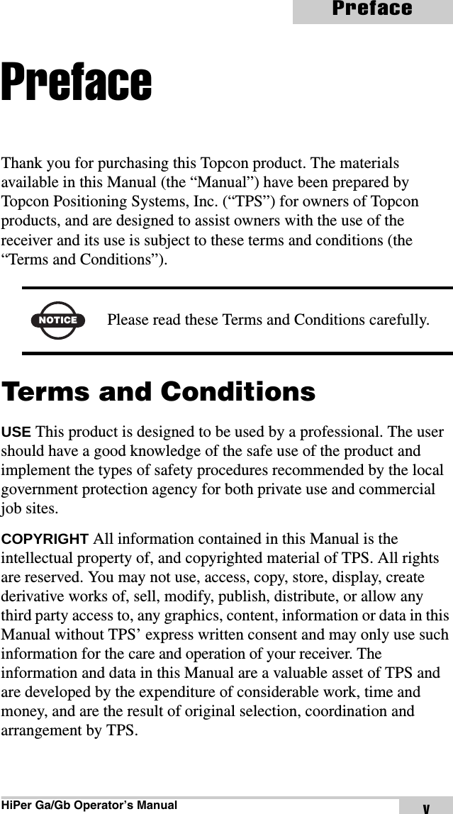 HiPer Ga/Gb Operator’s ManualPrefacevPrefaceThank you for purchasing this Topcon product. The materials available in this Manual (the “Manual”) have been prepared by Topcon Positioning Systems, Inc. (“TPS”) for owners of Topcon products, and are designed to assist owners with the use of the receiver and its use is subject to these terms and conditions (the “Terms and Conditions”). Terms and ConditionsUSE This product is designed to be used by a professional. The user should have a good knowledge of the safe use of the product and implement the types of safety procedures recommended by the local government protection agency for both private use and commercial job sites.COPYRIGHT All information contained in this Manual is the intellectual property of, and copyrighted material of TPS. All rights are reserved. You may not use, access, copy, store, display, create derivative works of, sell, modify, publish, distribute, or allow any third party access to, any graphics, content, information or data in this Manual without TPS’ express written consent and may only use such information for the care and operation of your receiver. The information and data in this Manual are a valuable asset of TPS and are developed by the expenditure of considerable work, time and money, and are the result of original selection, coordination and arrangement by TPS.NOTICEPlease read these Terms and Conditions carefully.